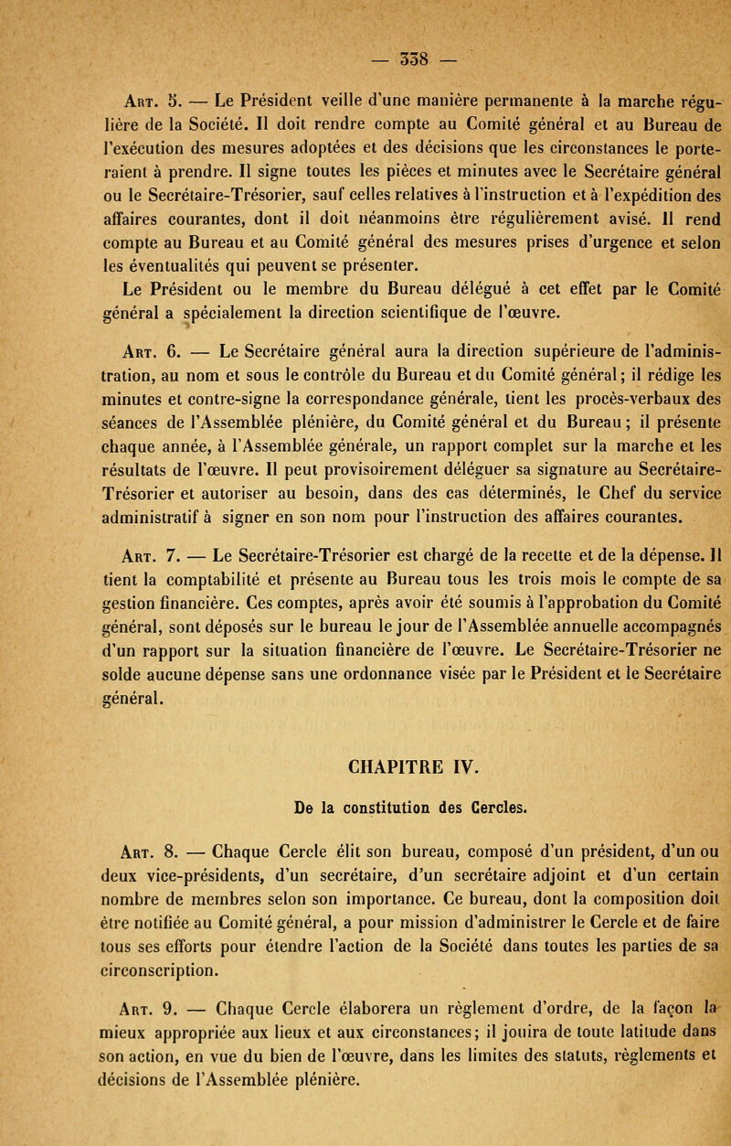 Art. 5. — Le Président veille d'une manière permanente à la marche régu- lière de la Société. Il doit rendre compte au Comité général et au Bureau de l'exécution des mesures adoptées et des décisions que les circonstances le porte- raient à prendre. Il signe toutes les pièces et minutes avec le Secrétaire général ou le Secrétaire-Trésorier, sauf celles relatives à l'instruction et à l'expédition des affaires courantes, dont il doit néanmoins être régulièrement avisé. Il rend compte au Bureau et au Comité général des mesures prises d'urgence et selon les éventualités qui peuvent se présenter. Le Président ou le membre du Bureau délégué à cet effet par le Comité général a spécialement la direction scientifique de l'œuvre. Art. 6. — Le Secrétaire général aura la direction supérieure de l'adminis- tration, au nom et sous le contrôle du Bureau et du Comité général ; il rédige les minutes et contre-signe la correspondance générale, tient les procès-verbaux des séances de l'Assemblée plénière, du Comité général et du Bureau ; il présente chaque année, à l'Assemblée générale, un rapport complet sur la marche et les résultats de l'œuvre. Il peut provisoirement déléguer sa signature au Secrétaire- Trésorier et autoriser au besoin, dans des cas déterminés, le Chef du service administratif à signer en son nom pour l'instruction des affaires courantes. Art. 7. — Le Secrétaire-Trésorier est chargé de la recette et de la dépense. Il tient la comptabilité et présente au Bureau tous les trois mois le compte de sa gestion financière. Ces comptes, après avoir été soumis à l'approbation du Comité général, sont déposés sur le bureau le jour de l'Assemblée annuelle accompagnés d'un rapport sur la situation financière de l'œuvre. Le Secrétaire-Trésorier ne solde aucune dépense sans une ordonnance visée par le Président et le Secrétaire général. CHAPITRE IV. De la constitution des Cercles. Art. 8. — Chaque Cercle élit son bureau, composé d'un président, d'un ou deux vice-présidents, d'un secrétaire, d'un secrétaire adjoint et d'un certain nombre de membres selon son importance. Ce bureau, dont la composition doit être notifiée au Comité général, a pour mission d'administrer le Cercle et de faire tous ses efforts pour étendre l'action de la Société dans toutes les parties de sa circonscription. Art. 9. — Chaque Cercle élaborera un règlement d'ordre, de la façon la mieux appropriée aux lieux et aux circonstances; il jouira de toute latitude dans son action, en vue du bien de l'œuvre, dans les limites des statuts, règlements et décisions de l'Assemblée plénière.