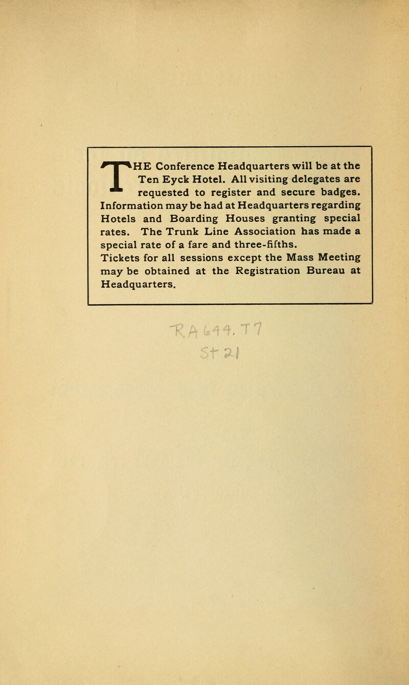 THE Conference Headquarters will be at the Ten Eyck Hotel. All visiting delegates are requested to register and secure badges. Information may be had at Headquarters regarding Hotels and Boarding Houses granting special rates. The Trunk Line Association has made a special rate of a fare and three-fifths. Tickets for all sessions except the Mass Meeting may be obtained at the Registration Bureau at Headquarters.