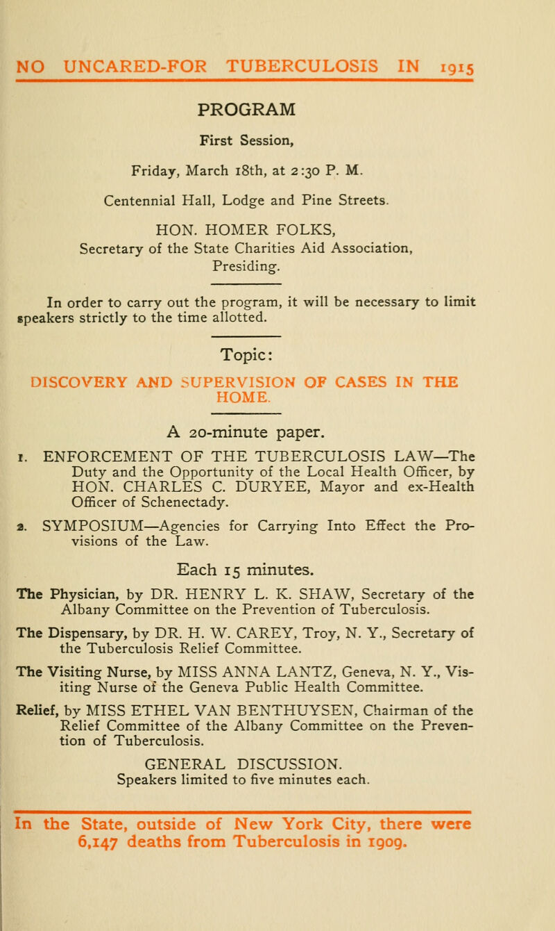 PROGRAM First Session, Friday, March i8th, at 2130 P. M. Centennial Hall, Lodge and Pine Streets. HON. HOMER FOLKS, Secretary of the State Charities Aid Association, Presidinsf. In order to carry out the program, it will be necessary to limit speakers strictly to the time allotted. Topic: DISCOVERY AND SUPERVISION OF CASES IN THE HOME. A 20-minute paper. I. ENFORCEMENT OF THE TUBERCULOSIS LAW—The Duty and the Opportunity of the Local Health Officer, by HON. CHARLES C DURYEE, Mayor and ex-Health Officer of Schenectady. a. SYMPOSIUM—Agencies for Carrying Into Effect the Pro- visions of the Law. Each 15 minutes. The Physician, by DR. HENRY L. K. SHAW, Secretary of the Albany Committee on the Prevention of Tuberculosis. The Dispensary, by DR. H. W. CAREY, Troy, N. Y., Secretary of the Tuberculosis Relief Committee. The Visiting Nurse, by MISS ANNA LANTZ, Geneva, N. Y., Vis- iting Nurse of the Geneva Public Health Committee. Relief, by MISS ETHEL VAN BENTHUYSEN, Chairman of the Relief Committee of the Albany Committee on the Preven- tion of Tuberculosis. GENERAL DISCUSSION. Speakers limited to five minutes each. In the State, outside of New York City, there were 6,147 deaths from Tuberculosis in 1909.