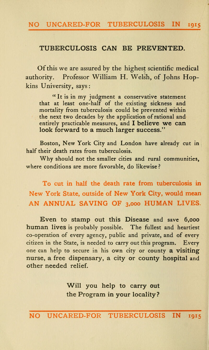 TUBERCULOSIS CAN BE PREVENTED. Of this we are assured by the highest scientific medical authority. Professor William H. Welsh, of Johns Hop- kins University, says:  It is in my judgment a conservative statement that at least one-half of the existing sickness and mortality from tuberculosis could be prevented within the next two decades by the application of rational and entirely practicable measures, and I believe we can look forward to a much larger success. Boston, New York City and London have aheady cut in half their death rates from tuberculosis. Why should not the smaller cities and rural communities, where conditions are more favorable, do likewise ? To cut in half the death rate from tuberculosis in New York State, outside of New York City, would mean AN ANNUAL SAVING OF 3,000 HUMAN LIVES. Even to stamp out this Disease and save 6,000 human lives is probably possible. The fullest and heartiest co-operation of every agency, public and private, and of every citizen in the State, is needed to carry out this program. Every one can help to secure in his own city or county a visiting nurse, a free dispensary, a city or county hospital and other needed relief. Will you help to carry out the Program in your locality? NO UNCARED-FOR TUBERCULOSIS IN 1915