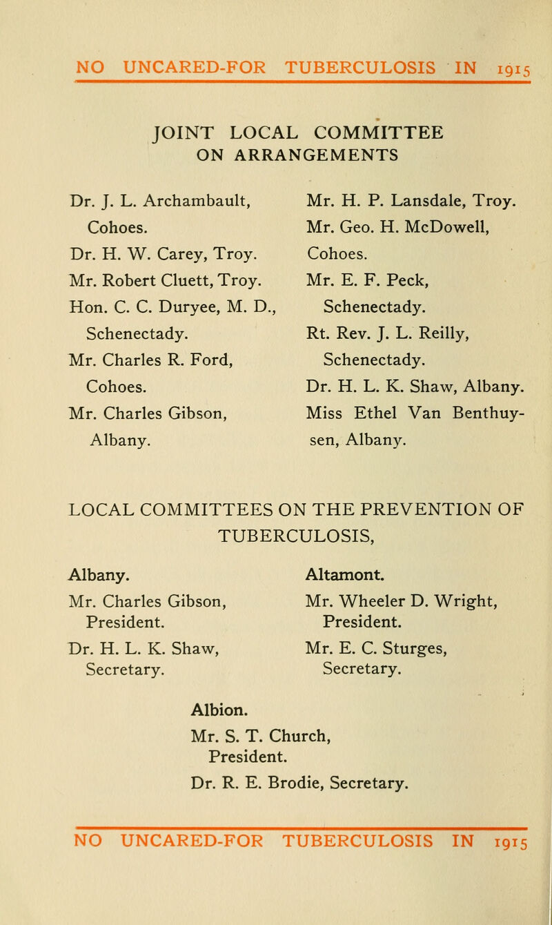 JOINT LOCAL COMMITTEE ON ARRANGEMENTS Dr. J. L. Archambault, Cohoes. Dr. H. W. Carey, Troy. Mr. Robert Cluett, Troy. Hon. C. C. Duryee, M. D., Schenectady. Mr. Charles R. Ford, Cohoes. Mr. Charles Gibson, Albany. Mr. H. P. Lansdale, Troy. Mr. Geo. H. McDowell, Cohoes. Mr. E. F. Peck, Schenectady. Rt. Rev. J. L. Reilly, Schenectady. Dr. H. L. K. Shaw, Albany. Miss Ethel Van Benthuy- sen, Albany. LOCAL COMMITTEES ON THE PREVENTION OF TUBERCULOSIS, Albany. Mr. Charles Gibson, President. Dr. H. L. K. Shaw, Secretary. Altamont. Mr. Wheeler D. Wright, President. Mr. E. C. Sturges, Secretary. Albion. Mr. S. T. Church, President. Dr. R. E. Brodie, Secretary. NO UNCARED-FOR TUBERCULOSIS IN 1915