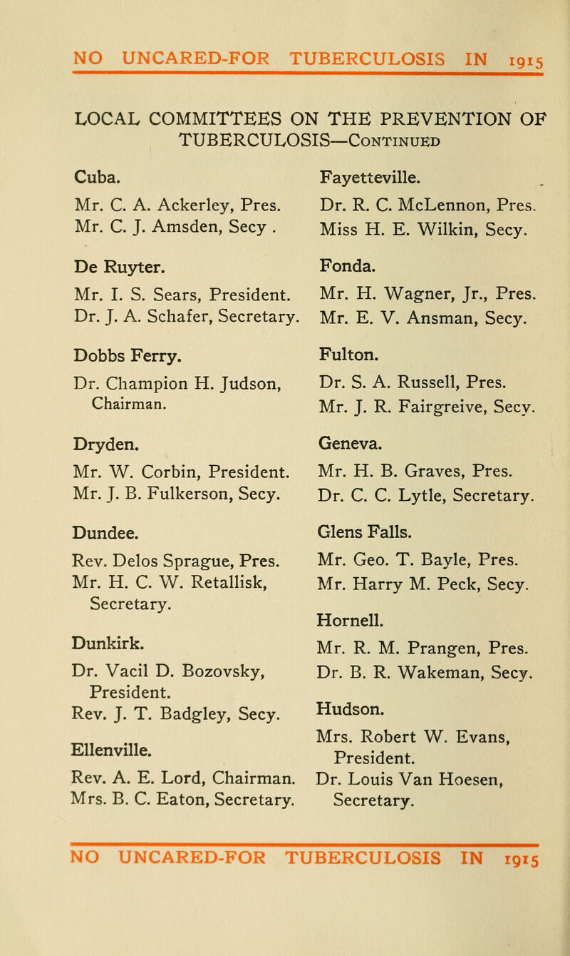 LOCAL COMMITTEES ON THE PREVENTION OF TUBERCULOSIS—Continued Cuba. Mr. C. A. Ackerley, Pres. Mr. C. J. Amsden, Secy . De Ruyter. Mr. I. S. Sears, President. Dr. J. A. Schafer, Secretary. Dobbs Ferry. Dr. Champion H. Judson, Chairman. Dryden. Mr. W. Corbin, President. Mr. J. B. Fulkerson, Secy. Dundee. Rev. Delos Sprague., Pres. Mr. H. C. W. Retallisk, Secretary. Dunkirk. Dr. Vacil D. Bozovsky, President. Rev. J. T. Badgley, Secy. Ellenville. Rev. A. E. Lord, Chairman. Mrs. B. C. Eaton, Secretary. Fayetteville. Dr. R. C. McLennon, Pres. Miss H. E. Wilkin, Secy. Fonda. Mr. H. Wagner, Jr., Pres. Mr. E. V. Ansman, Secy. Fulton. Dr. S. A. Russell, Pres. Mr. J. R. Fairgreive, Secy. Geneva. Mr. H. B. Graves, Pres. Dr. C. C. Lytle, Secretary. Glens Falls. Mr. Geo. T. Bayle, Pres. Mr. Harry M. Peck, Secy. Hornell. Mr. R. M. Prangen, Pres. Dr. B. R. Wakeman, Secy. Hudson. Mrs. Robert W. Evans, President. Dr. Louis Van Hoesen, Secretary. NO UNCARED-FOR TUBERCULOSIS IN 1915