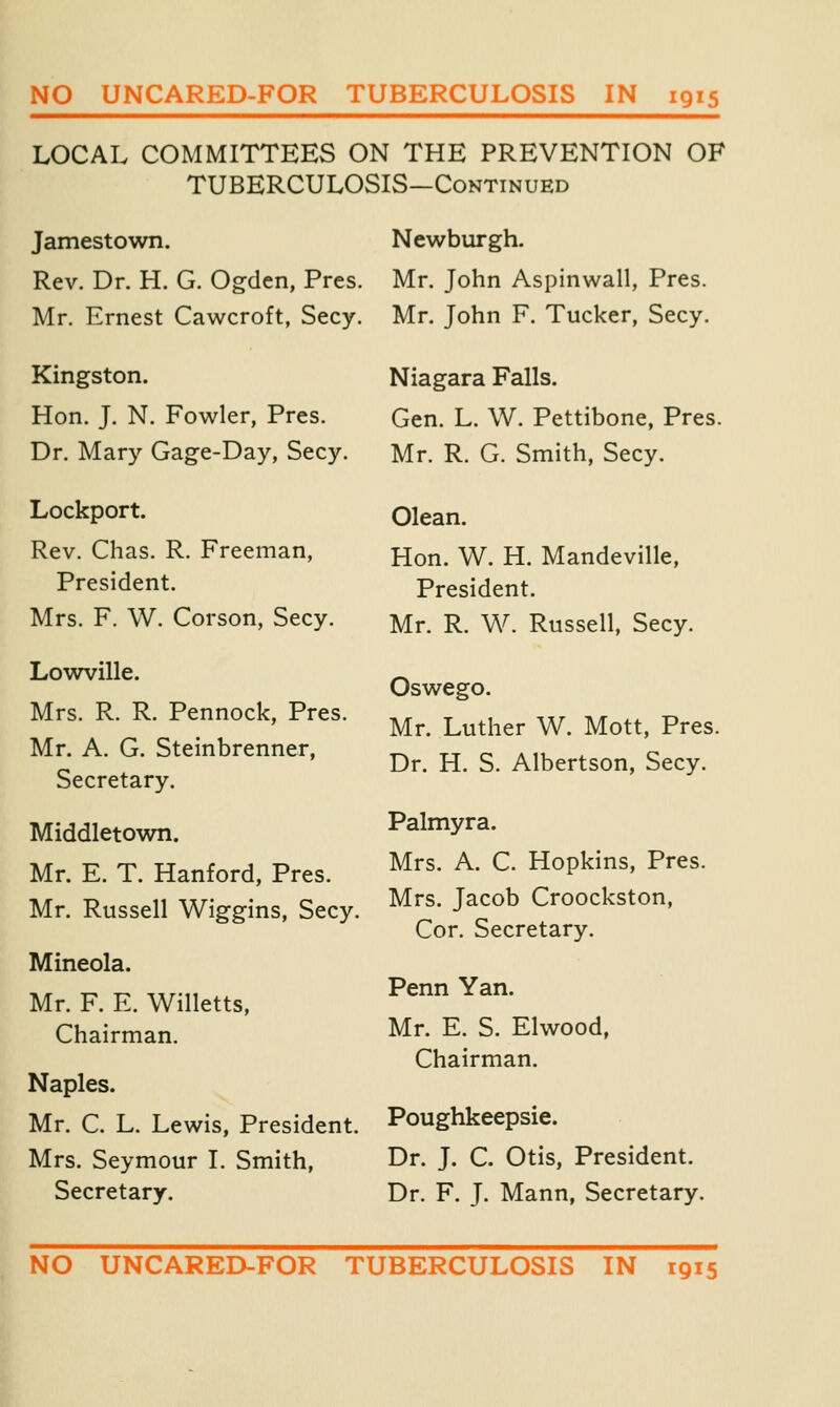 LOCAL COMMITTEES ON THE PREVENTION OF TUBERCULOSIS—Continued Jamestown. Newburgh. Rev. Dr. H. G. Ogden, Pres. Mr. John Aspinwall, Pres. Mr. Ernest Cawcroft, Secy. Mr. John F. Tucker, Secy. Kingston. Hon. J. N. Fowler, Pres. Dr. Mary Gage-Day, Secy. Lockport. Rev. Chas. R. Freeman, President. Mrs. F. W. Corson, Secy. Lowville. Mrs. R. R. Pennock, Pres. Mr. A. G. Steinbrenner, Secretary. Middletown. Mr. E. T. Hanford, Pres. Mr. Russell Wiggins, Secy. Mineola. Mr. F. E. Willetts, Chairman. Naples. Mr. C. L. Lewis, President. Mrs. Seymour I. Smith, Secretary. Niagara Falls. Gen. L. W. Pettibone, Pres. Mr. R. G. Smith, Secy. Olean. Hon. W. H. Mandeville, President. Mr. R. W. Russell, Secy. Oswego. Mr. Luther W. Mott, Pres. Dr. H. S. Albertson, Secy. Palmyra. Mrs. A. C. Hopkins, Pres. Mrs. Jacob Croockston, Cor. Secretary. Penn Yan. Mr. E. S. Elwood, Chairman. Poughkeepsie. Dr. J. C. Otis, President. Dr. F. J. Mann, Secretary. NO UNCARED-FOR TUBERCULOSIS IN 1915