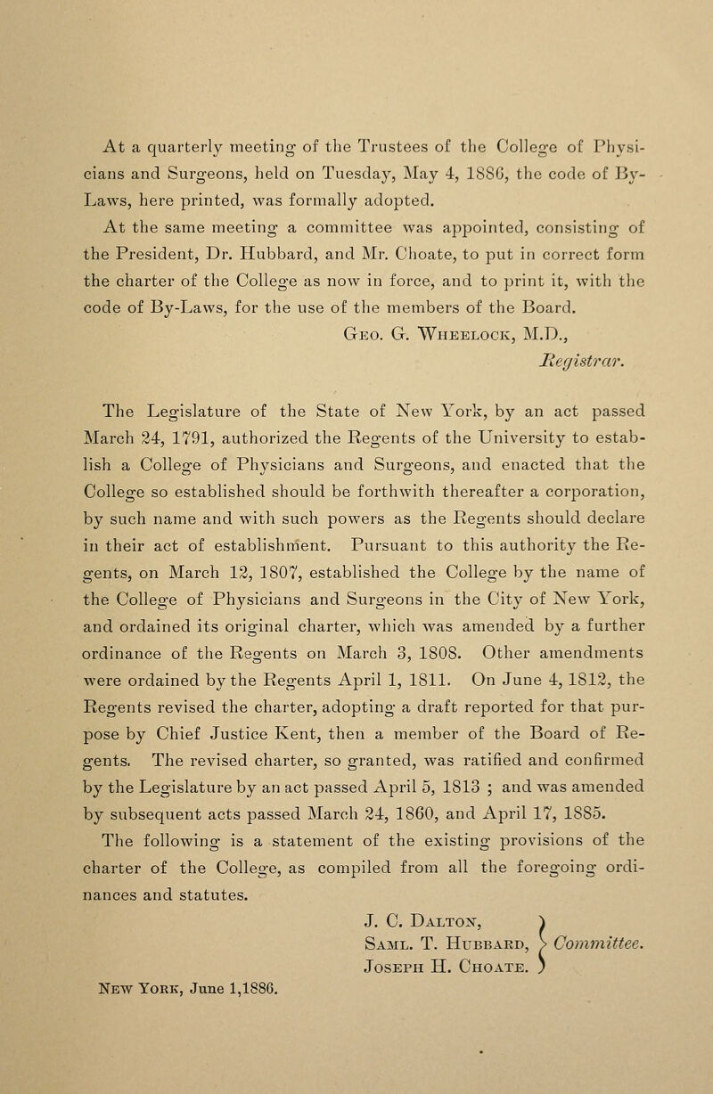 At a quarterly meeting of the Trustees of the College of Physi- cians and Surgeons, lield on Tuesday, May 4, 18SG, the code of By- Laws, here printed, was formally adopted. At the same meeting a committee was apjjointed, consisting of the President, Dr. Hubbard, and Mr. Choate, to put in correct form the charter of the College as now in force, and to print it, with the code of By-Laws, for the use of the members of the Board. Geo. G. Wheelock, M.D., Hegistrar. The Legislature of the State of New York, by an act passed March 24, 1791, authorized the Regents of the University to estab- lish a College of Physicians and Surgeons, and enacted that the College so established should be forthwith thereafter a corporation, by such name and with such powers as the Regents should declare in their act of establishnient. Pursuant to this authority the Re- gents, on March 12, 1807, established the College by the name of the College of Physicians and Surgeons in the City of New York, and ordained its original charter, which was amended by a further ordinance of the Regents on March 3, 1808. Other amendments were ordained by the Regents April 1, 1811. On June 4, 1812, the Regents revised the charter, adopting a draft reported for that pur- pose by Chief Justice Kent, then a member of the Board of Re- gents. The revised charter, so granted, was ratified and confirmed by the Legislature by an act passed April 5, 1813 ; and was amended by subsequent acts passed March 24, 1860, and April 17, 1885. The following is a statement of the existing provisions of the charter of the College, as compiled from all the foregoing ordi- nances and statutes. J. C. Daltojt, ^ Saml. T. Hubbard, > Committee. Joseph H. Choate. ) New York, June 1,1886.