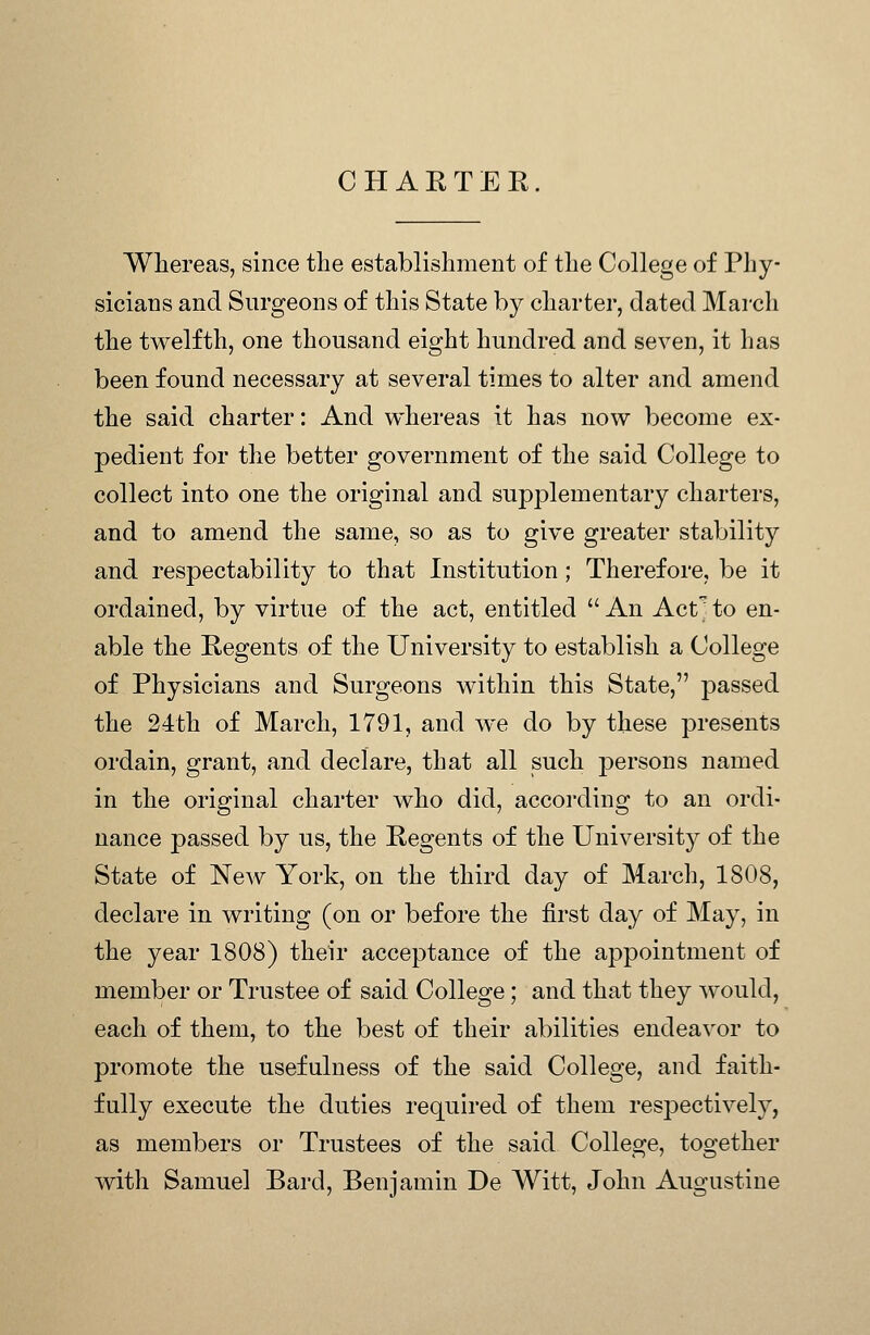 C H A R T E E Whereas, since the establishment of the College of Phy- sicians and Surgeons of this State by charter, dated Marcli the twelfth, one thousand eight hundred and seven, it has been found necessary at several times to alter and amend the said charter: And whereas it has now become ex- pedient for the better government of the said College to collect into one the original and supplementary charters, and to amend the same, so as to give greater stability and respectability to that Institution; Therefore, be it ordained, by virtue of the act, entitled  An Act; to en- able the Regents of the University to establish a College of Physicians and Surgeons within this State, passed the 24th of March, 1791, and we do by these presents ordain, grant, and declare, that all such persons named in the original charter who did, according to an ordi- nance passed by us, the Regents of the University of the State of New York, on the third day of March, 1808, declare in writing (on or before the first day of May, in the year 1808) their acceptance of the appointment of member or Trustee of said College; and that they would, each of them, to the best of their abilities endeavor to promote the usefulness of the said College, and faith- fully execute the duties required of them respectively, as members or Trustees of the said College, together with Samuel Bard, Benjamin De Witt, John Augustine