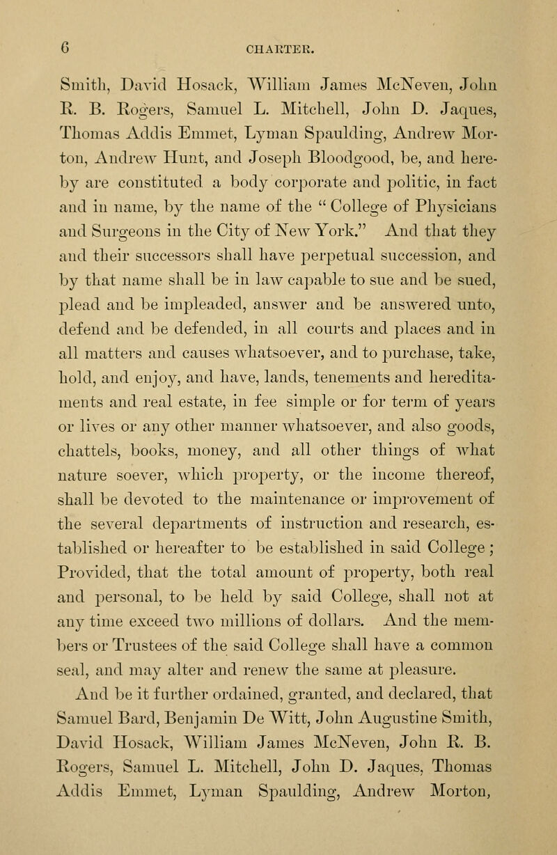 Smitli, David Hosack, William James McNeven, Jolin K. B. Kogers, Samuel L. Mitchell, Joliii D. Jaqnes, Thomas Addis Emmet, Lymau Spaulding, Andrew Mor- ton, Andrew Hunt, and Joseph Bloodgood, be, and here- by are constituted a body corporate and politic, in fact and in name, by the name of the  College of Physicians and Surgeons in the City of New York. And that they and their successors shall have perpetual succession, and by that name shall be in law capable to sue and be sued, plead and be impleaded, answer and be answered unto, defend and be defended, in all courts and places and in all matters and causes whatsoever, and to purchase, take, hold, and enjoy, and have, lands, tenements and heredita- ments and real estate, in fee simple or for term of years or lives or any other manner whatsoever, and also goods, chattels, books, money, and all other things of what nature soever, whicli property, or the income thereof, shall be devoted to the maintenance or improvement of the several departments of instruction and research, es- tablished or hereafter to be established in said College ; Provided, that the total amount of proj^erty, both real and personal, to be held by said College, shall not at any time exceed two millions of dollars. And the mem- bers or Trustees of the said Collesre shall have a common seal, and may alter and renew the same at 23leasure. And be it further ordained, granted, and declared, that Samuel Bard, Benjamin De Witt, John Augustine Smith, David Hosack, William James McNeven, John R. B. Bogers, Samuel L. Mitchell, John D. Jaques, Thomas Addis Emmet, Lyman Spaulding, Andrew Morton,
