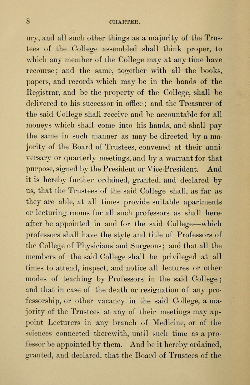 iiry, and all such other things as a majority of the Trus- tees of th6 College asseuibled shall think proper, to which any member of the College may at any time have recourse; and the same, together with all the books, papers, and records Avhich may be in the hands of the Kegistrar, and be the property of the College, shall be delivered to his successor in office; and the Treasurer of the said Colleo;e shall receive and be accountable for all moneys which shall come into his hands, and shall pay the same in such manner as may be directed by a ma- jority of the Board of Trustees, convened at their anni- versary or quarterly meetings, and by a warrant for that purpose, signed by the President or Vice-President. And it is hereby further ordained, granted, and declared by us, that the Trustees of the said College shall, as far as they are able, at all times provide suitable apartments or lecturing rooms for all such professors as shall here- after be appointed in and for the said College—which professors shall have the style and title of Professors of the College of Physicians and Surgeons; and that all the members of the said College shall be privileged at all times to attend, inspect, and notice all lectures or other modes of teaching by Professors in the said College; and that in case of the death or resignation of any pro- fessorship, or other vacancy in the said College, a ma- jority of the Trustees at any of their meetings may ap- 2')oint Lecturers in any branch of Medicine, or of the sciences connected therewith, until such time as a pro- fessor be appointed by them. And be it hereby ordained, granted, and declared, that the Board of Trustees of the