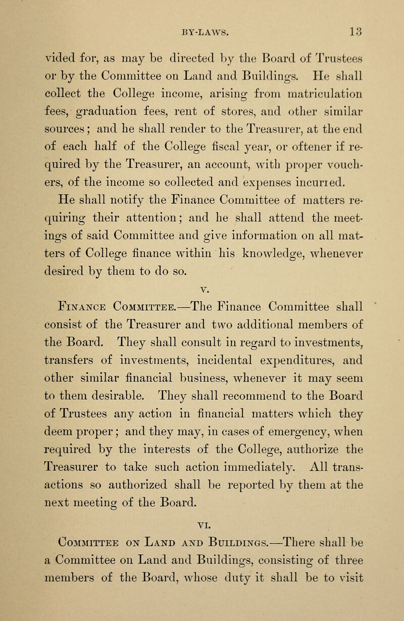 vided for, as may be directed by the Board of Trustees or by tlie Committee on Land and Buildings. He shall collect the College income, arising from matriculation fees, graduation fees, rent of stores, and other similar sources; and he shall render to the Treasurer, at the end of each half of the College fiscal year, or oftener if re- quired by the Treasurer, an account, with proper vouch- ers, of the income so collected and expenses incuried. He shall notify the Finance Committee of matters re- quiring their attention; and he shall attend the meet- ings of said Committee and give information on all mat- ters of College finance within his knowledge, whenever desired by them to do so. V. Finance Committee.—The Finance Committee shall consist of the Treasurer and two additional members of the Board. They shall consult in regard to investments, transfers of investments, incidental expenditures, and other similar financial business, whenever it may seem to them desirable. They shall recommend to the Board of Trustees any action in financial matters which they deem proper; and they may, in cases of emergency, when required by the interests of the College, authorize the Treasurer to take such action immediately. All trans- actions so authorized shall be reported by them at the next meeting of the Board. VI. Committee on Land and Buildings.—There shall be a Committee on Land and Buildings, consisting of three members of the Board, whose duty it shall be to visit