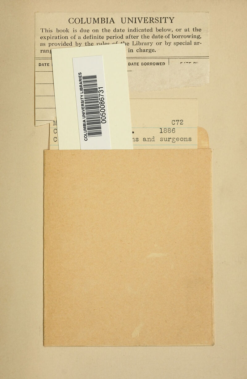 COLUMBIA UNIVERSITY This book is due on the date indicated below, or at the expiration of a definite period after the date of borrowing, as provided by the riil«^= '-* ^\e Library or by special ar- rant in charge. DATE BORROWED C72 1886 IS and surcreons
