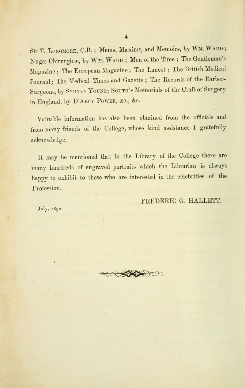 Sir T. Longmobe, C.B. ; Mems, Maxims, and Memoirs, by Wm.Wadd; Nugse Chirurgicse, by Wm. Wadd ; Men of the Time ; The Gentleman's Magazine; The European Magazine; The Lancet; The British Medical Journal; The Medical Times and Gazette ; The Records of the Barber- Surgeons, by Sydney Young; South's Memorials of the Craft of Surgery in England, by D'Abcy Powee, &c, &c. Valuable information has also been obtained from the officials and from many friends of the College, whose kind assistance I gratefully acknowledge. It may be mentioned that in the Library of the College there are many hundreds of engraved portraits which the Librarian is always happy to exhibit to those who are interested in the celebrities of the Profession. FREDERIC G. HALLETT. July, 1892.