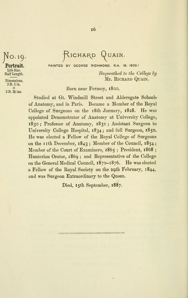No. 19. Portrait. Life Size. Half Length. Dimensions, 3ft. tin. x 2 ft. 3* ins. -RlCHAI\p QuAIN. PAINTED BY GEORGE RICHMOND, R.A. (B. 1809.) Bequeathed to the College by Mr. Richard Quain. Born near Fermoy, 1800. Studied at Gt. Windmill Street and Aldersgate Schools of Anatomy, and in Paris. Became a Member of the Royal College of Surgeons on the 18th January, 1828. He was appointed Demonstrator of Anatomy at University College, 1830 ; Professor of Anatomy, 1832 ; Assistant Surgeon to University College Hospital, 1834; and full Surgeon, 1850. He was elected a Fellow of the Eoyal College of Surgeons on the nth December, 1843 > Member of the Council, 1854; Member of the Court of Examiners, 1865 ; President, 1868 ; Hunterian Orator, 1869 ; and Representative of the College on the General Medical Council, 1870-1876. He was elected a Fellow of the Royal Society on the 29th February, 1844, and was Surgeon Extraordinary to the Queen.