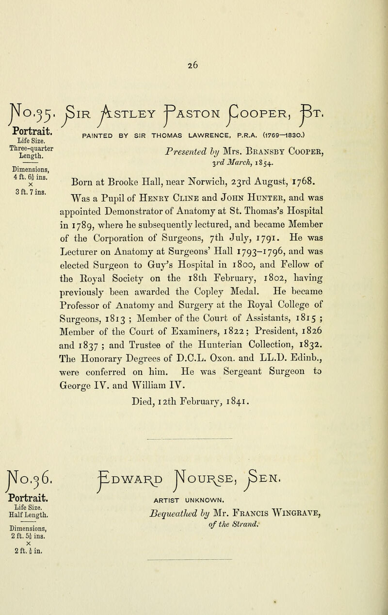 No.^5- Sir Astley Paston Cooper, Bt. Portrait. Life Size. Three-quarter Length. Dimensions, 4 ft. 6| ins. x 3 ft. 7 ins. PAINTED BY SIR THOMAS LAWRENCE, P.R.A. (1769—1830.) Presented by Mrs. Bransby Cooper, yd March, 1854. Born at Brooke Hall, near Norwich, 23rd August, 1768. Was a Pupil of Henry Cllne and John Hunter, and was appointed Demonstrator of Anatomy at St. Thomas's Hospital in 1789, where he subsequently lectured, and became Member of the Corporation of Surgeons, 7th July, 1791. He was Lecturer on Anatomy at Surgeons' Hall 1793-1796, and was elected Surgeon to Guy's Hospital in 1800, and Fellow of the Royal Society on the 18th February, 1802, having previously been awarded the Copley Medal. He became Professor of Anatomy and Surgery at the Royal College of Surgeons, 1813 ; Member of the Court of Assistants, 1815 ; Member of the Court of Examiners, 1822; President, 1826 and 1837 ; and Trustee of the Hunterian Collection, 1832. The Honorary Degrees of D.C.L. Oxon. and LL.D. Edinb., were conferred on him. He was Sergeant Surgeon to George IV. and William IV. Died, 12th February, 1841. No.36. Edward Nourjse, Sen Portrait. Life Size, Half Length. Dimensions, 2 ft. bi ins. x 2 ft. i in. ARTIST UNKNOWN. Bequeathed by Mr. Francis Wingrave, of the Strand.'