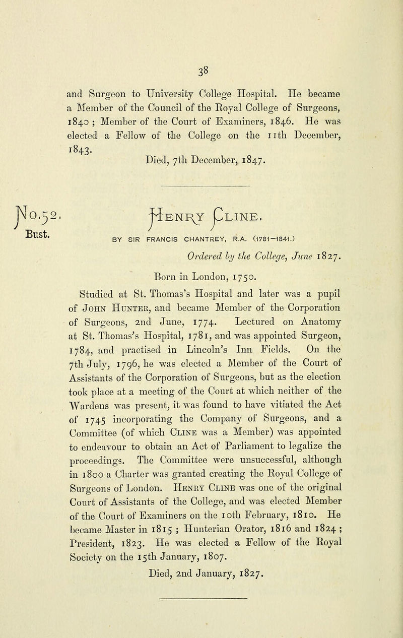 and Surgeon to University College Hospital. He became a Member of the Council of tlie Royal College of Surgeons, 1840 ; Member of the Court of Examiners, 1846. He was elected a Fellow of the College on the nth December, 1843. Died, 7th December, 1847. \o.c,2, WeNP^ Cl ;I L Bust. 1 v / BY SIR FRANCIS CHANTREY, R.A. (1781-1841.) Ordered by the College, June 1827. Born in London, 1750. Studied at St. Thomas's Hospital and later was a pupil of John Hunter, and became Member of the Corporation of Surgeons, 2nd June, 1774. Lectured on Anatomy at St. Thomas's Hospital, 1781, and was appointed Surgeon, 1784, and practised in Lincoln's Inn Fields. On the 7th July, 1796, he was elected a Member of the Court of Assistants of the Corporation of Surgeons, but as the election took place at a meeting of the Court at which neither of the Wardens was present, it was found to have vitiated the Act of 1745 incorporating the Company of Surgeons, and a Committee (of which Cline was a Member) was appointed to endeavour to obtain an Act of Parliament to legalize the proceedings. The Committee were unsuccessful, although in 1800 a Charter was granted creating the Royal College of Surgeons of London. Henry Cline was one of the original Court of Assistants of the College, and was elected Member of the Court of Examiners on the 10th February, 1810. He became Master in 1815 ; Hunterian Orator, 1816 and 1824 ; President, 1823. He was elected a Fellow of the Royal Society on the 15th January, 1807. Died, 2nd January, 1827.