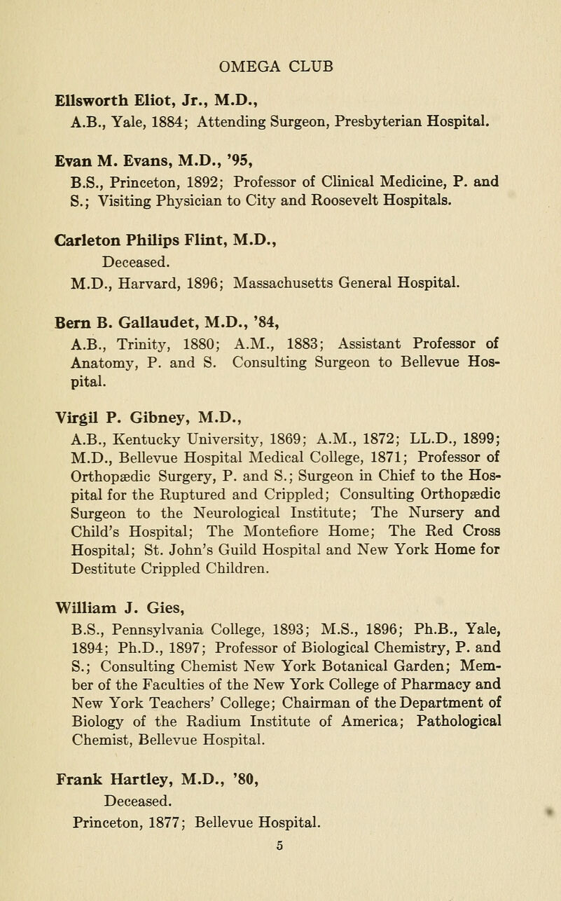 Ellsworth Eliot, Jr., M.D., A.B., Yale, 1884; Attending Surgeon, Presbyterian Hospital. Evan M. Evans, M.D., '95, B.S., Princeton, 1892; Professor of Clinical Medicine, P. and S.; Visiting Physician to City and Roosevelt Hospitals. Carleton PhUips Flint, M.D., Deceased. M.D., Harvard, 1896; Massachusetts General Hospital. Bern B. Gallaudet, M.D., '84, A.B., Trinity, 1880; A.M., 1883; Assistant Professor of Anatomy, P. and S. Consulting Surgeon to Bellevue Hos- pital. Virgil P. Gibney, M.D., A.B., Kentucky University, 1869; A.M., 1872; LL.D., 1899; M.D., Bellevue Hospital Medical College, 1871; Professor of Orthopaedic Surgery, P. and S.; Surgeon in Chief to the Hos- pital for the Ruptured and Crippled; Consulting Orthopaedic Surgeon to the Neurological Institute; The Nursery and Child's Hospital; The Montefiore Home; The Red Cross Hospital; St. John's Guild Hospital and New York Home for Destitute Crippled Children, William J. Gies, B.S., Pennsylvania College, 1893; M.S., 1896; Ph.B., Yale, 1894; Ph.D., 1897; Professor of Biological Chemistry, P. and S.; Consulting Chemist New York Botanical Garden; Mem- ber of the Faculties of the New York College of Pharmacy and New York Teachers' College; Chairman of the Department of Biology of the Radium Institute of America; Pathological Chemist, Bellevue Hospital. Frank Hartley, M.D., '80, Deceased. Princeton, 1877; Bellevue Hospital.