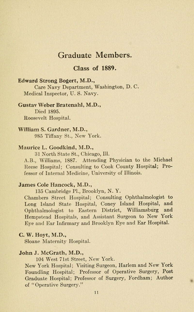 Graduate Members. Glass of 1889. Edward Strong Bogert, M.D., Care Navy Department, Washington, D, C. Medical Inspector, U. S. Navy. Gustav Weber Bratenahl, M.D., Died 1895. Roosevelt Hospital. William S. Gardner, M.D., 985 Tiffany St., New York. Maurice L. Goodkind, M.D., 31 North State St., Chicago, III. A.B., Williams, 1887. Attending Physician to the Michael Reese Hospital; Consulting to Cook County Hospital; Pro- fessor of Internal Medicine, University of Illinois. James Cole Hancock, M.D., 135 Cambridge PI., Brooklyn, N. Y. Chambers Street Hospital; Consulting Ophthalmologist to Long Island State Hospital, Coney Island Hospital, and Ophthalmologist to Eastern District, WilUamsburg and Hempstead Hospitals, and Assistant Surgeon to New York Eye and Ear Infirmary and Brooklyn Eye and Ear Hospital. C. W. Hoyt, M.D., Sloane Maternity Hospital. John J. McGrath, M.D., 104 West 71st Street, New York. New York Hospital; Visiting Surgeon, Harlem and New York Foundling Hospital; Professor of Operative Surgery, Post Graduate Hospital; Professor of Surgery, Fordham; Author of Operative Surgery.