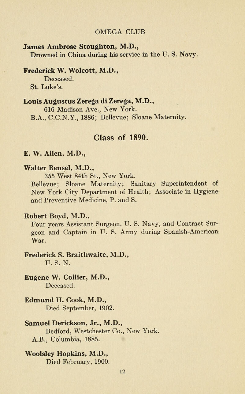 James Ambrose Stoughton, M.D., Drowned in China during his service in the U. S. Navy. Frederick W. Wolcott, M.D., Deceased. St. Luke's. Louis Augustus Zerega di Zerega, M.D., 616 Madison Ave., New York. B.A., C.C.N.Y., 1886; Bellevue; Sloane Maternity. Class of 1890. E. W. Allen, M.D., Walter Bensel, M.D., 355 West 84th St., New York. Bellevue; Sloane Maternity; Sanitary Superintendent of New York City Department of Health; Associate in Hygiene and Preventive Medicine, P. and S. Robert Boyd, M.D., Four years Assistant Surgeon, U. S. Navy, and Contract Sur- geon and Captain in U. S. Army during Spanish-American War. Frederick S. Braithwaite, M.D., U. S. N. Eugene W. Collier, M.D., Deceased. Edmund H. Cook, M.D., Died September, 1902. Samuel Derickson, Jr., M.D., Bedford, Westchester Co., New York. A.B., Columbia, 1885. Woolsley Hopkins, M.D., Died February, 1900.