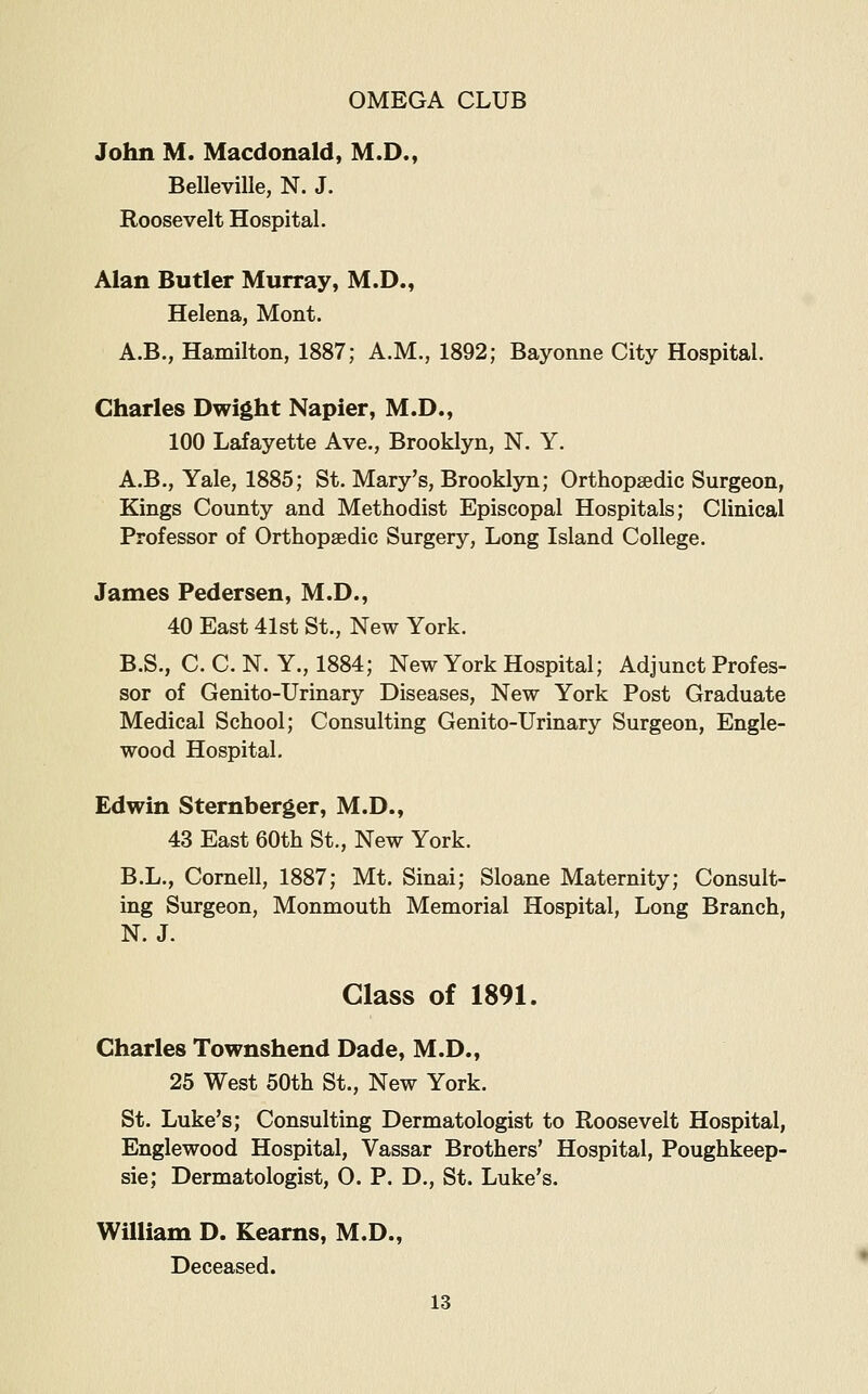 John M. Macdonald, M.D., Belleville, N. J. Roosevelt Hospital. Alan Butler Murray, M.D., Helena, Mont. A.B., Hamilton, 1887; A.M., 1892; Bayonne City Hospital. Charles Dwight Napier, M.D., 100 Lafayette Ave., Brooklyn, N. Y, A.B., Yale, 1885; St. Mary's, Brooklyn; Orthopaedic Surgeon, Kings County and Methodist Episcopal Hospitals; Clinical Professor of Orthopaedic Surgery, Long Island College. James Pedersen, M.D., 40 East 41st St., New York. B.S., C. C. N. Y., 1884; New York Hospital; Adjunct Profes- sor of Genito-Urinary Diseases, New York Post Graduate Medical School; Consulting Genito-Urinary Surgeon, Engle- wood Hospital. Edwin Sternberger, M.D., 43 East 60th St., New York. B.L., Cornell, 1887; Mt. Sinai; Sloane Maternity; Consult- ing Surgeon, Monmouth Memorial Hospital, Long Branch, N.J. Class of 1891. Charles Townshend Dade, M.D., 25 West 50th St., New York. St. Luke's; Consulting Dermatologist to Roosevelt Hospital, Englewood Hospital, Vassar Brothers' Hospital, Poughkeep- sie; Dermatologist, 0. P. D., St. Luke's. William D. Kearns, M.D., Deceased.