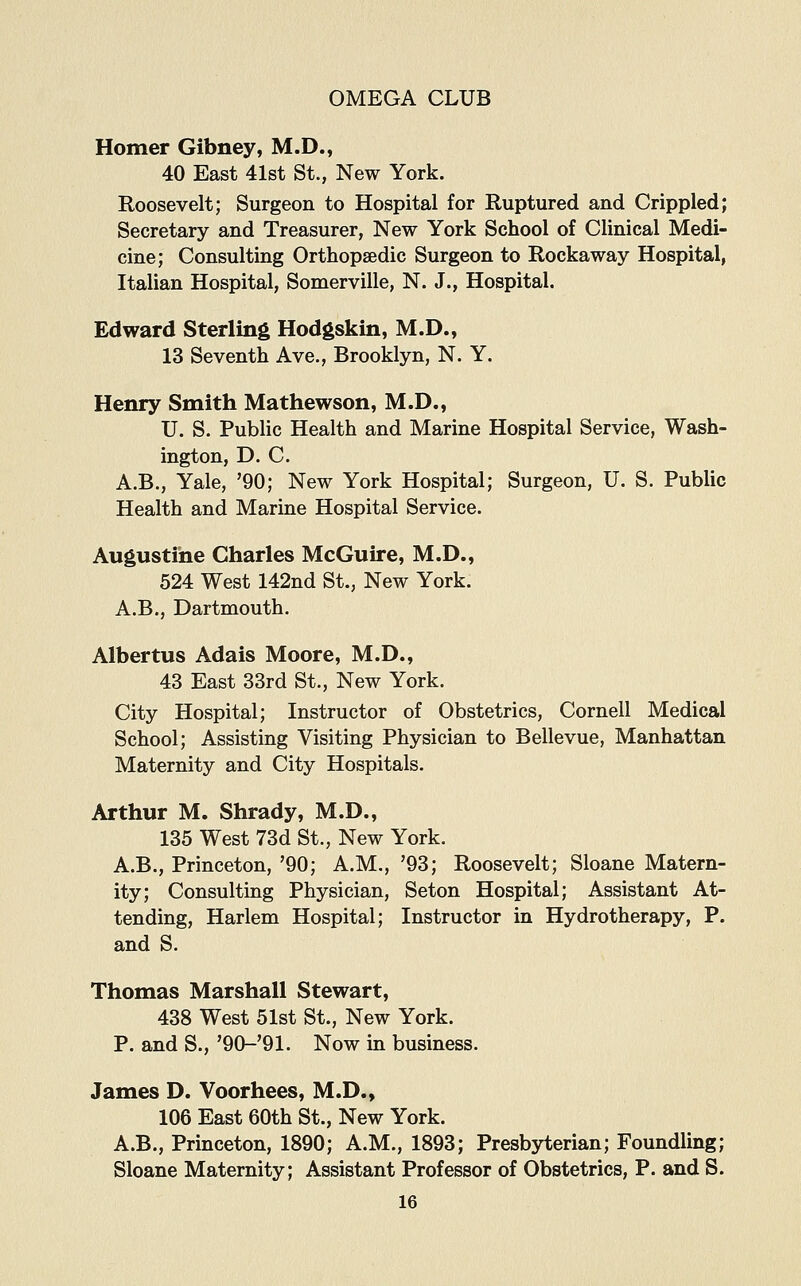 Homer Gibney, M.D., 40 East 41st St., New York. Roosevelt; Surgeon to Hospital for Ruptured and Crippled; Secretary and Treasurer, New York School of Clinical Medi- cine; Consulting Orthopaedic Surgeon to Rockaway Hospital, Italian Hospital, Somerville, N. J., Hospital. Edward Sterling Hodgskin, M.D., 13 Seventh Ave., Brooklyn, N. Y. Henry Smith Mathewson, M.D., U. S. Public Health and Marine Hospital Service, Wash- ington, D. C. A.B., Yale, '90; New York Hospital; Surgeon, U. S. Public Health and Marine Hospital Service. Augustine Charles McGuire, M.D., 524 West 142nd St., New York. A.B., Dartmouth. Albertus Adais Moore, M.D., 43 East 33rd St., New York. City Hospital; Instructor of Obstetrics, Cornell Medical School; Assisting Visiting Physician to Bellevue, Manhattan Maternity and City Hospitals. Arthur M. Shrady, M.D., 135 West 73d St., New York. A.B., Princeton, '90; A.M., '93; Roosevelt; Sloane Matern- ity; Consulting Physician, Seton Hospital; Assistant At- tending, Harlem Hospital; Instructor in Hydrotherapy, P. and S. Thomas Marshall Stewart, 438 West 51st St., New York. P. and S., '90-'91. Now in business. James D. Voorhees, M.D., 106 East 60th St., New York. A.B., Princeton, 1890; A.M., 1893; Presbyterian; Foundling; Sloane Maternity; Assistant Professor of Obstetrics, P. and S.