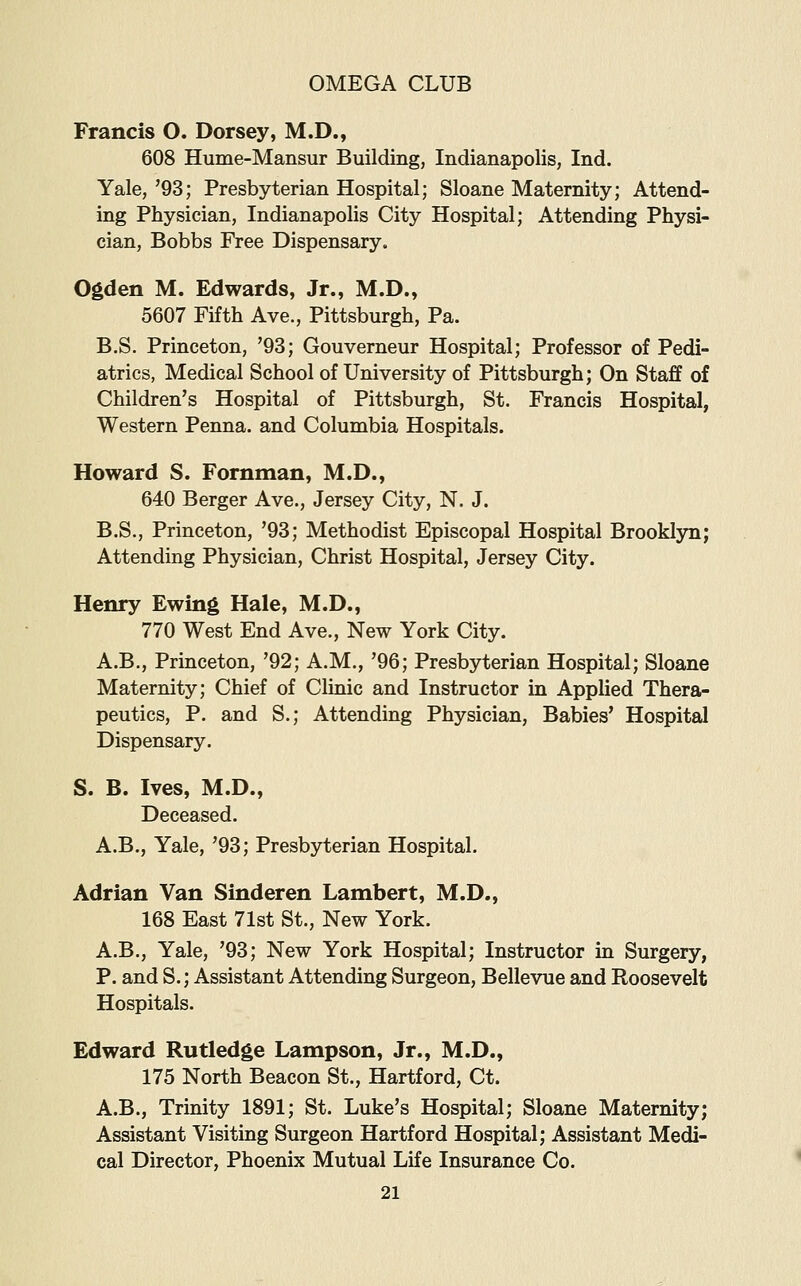 Francis O. Dorsey, M.D., 608 Hume-Mansur Building, Indianapolis, Ind. Yale, '93; Presbyterian Hospital; Sloane Maternity; Attend- ing Physician, Indianapolis City Hospital; Attending Physi- cian, Bobbs Free Dispensary. Ogden M. Edwards, Jr., M.D., 5607 Fifth Ave., Pittsburgh, Pa. B,S. Princeton, '93; Gouverneur Hospital; Professor of Pedi- atrics, Medical School of University of Pittsburgh; On Staff of Children's Hospital of Pittsburgh, St. Francis Hospital, Western Penna. and Columbia Hospitals. Howard S. Fornman, M.D., 640 Berger Ave., Jersey City, N. J. B.S., Princeton, '93; Methodist Episcopal Hospital Brooklyn; Attending Physician, Christ Hospital, Jersey City. Henry Ewing Hale, M.D,, 770 West End Ave., New York City. A.B., Princeton, '92; A.M., '96; Presbyterian Hospital; Sloane Maternity; Chief of Clinic and Instructor in Applied Thera- peutics, P. and S.; Attending Physician, Babies' Hospital Dispensary. S. B. Ives, M.D., Deceased. A.B., Yale, '93; Presbyterian Hospital. Adrian Van Sinderen Lambert, M.D., 168 East 71st St., New York. A.B., Yale, '93; New York Hospital; Instructor in Surgery, P. and S.; Assistant Attending Surgeon, Bellevue and Roosevelt Hospitals. Edward Rutledge Lampson, Jr., M.D., 175 North Beacon St., Hartford, Ct. A.B., Trinity 1891; St. Luke's Hospital; Sloane Maternity; Assistant Visiting Surgeon Hartford Hospital; Assistant Medi- cal Director, Phoenix Mutual Life Insurance Co.