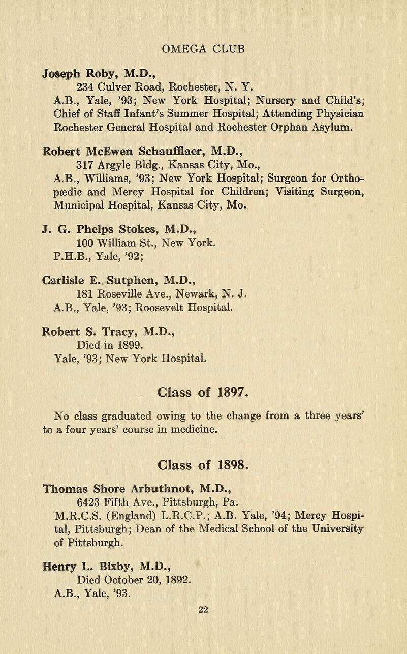 Joseph Roby, M.D., 234 Culver Road, Rochester, N. Y. A.B., Yale, '93; New York Hospital; Nursery and Child's; Chief of Staff Infant's Summer Hospital; Attending Physician Rochester General Hospital and Rochester Orphan Asylum. Robert McEwen Schaufflaer, M.D., 317 Argyle Bldg., Kansas City, Mo., A.B., Williams, '93; New York Hospital; Surgeon for Ortho- paedic and Mercy Hospital for Children; Visiting Surgeon, Municipal Hospital, Kansas City, Mo. J. G. Phelps Stokes, M.D., 100 William St., New York. P.H.B., Yale, '92; Carlisle E. Sutphen, M.D., 181 Roseville Ave., Newark, N. J. A.B., Yale, '93; Roosevelt Hospital. Robert S. Tracy, M.D., Died in 1899. Yale, '93; New York Hospital. Glass of 1897. No class graduated owing to the change from a three years' to a four years' course in medicine. Glass of 1898. Thomas Shore Arbuthnot, M.D., 6423 Fifth Ave., Pittsburgh, Pa. M.R.C.S. (England) L.R.C.P.; A.B. Yale, '94; Mercy Hospi- tal, Pittsburgh; Dean of the Medical School of the University of Pittsburgh. Henry L. Bixby, M.D., Died October 20, 1892. A.B., Yale, '93.