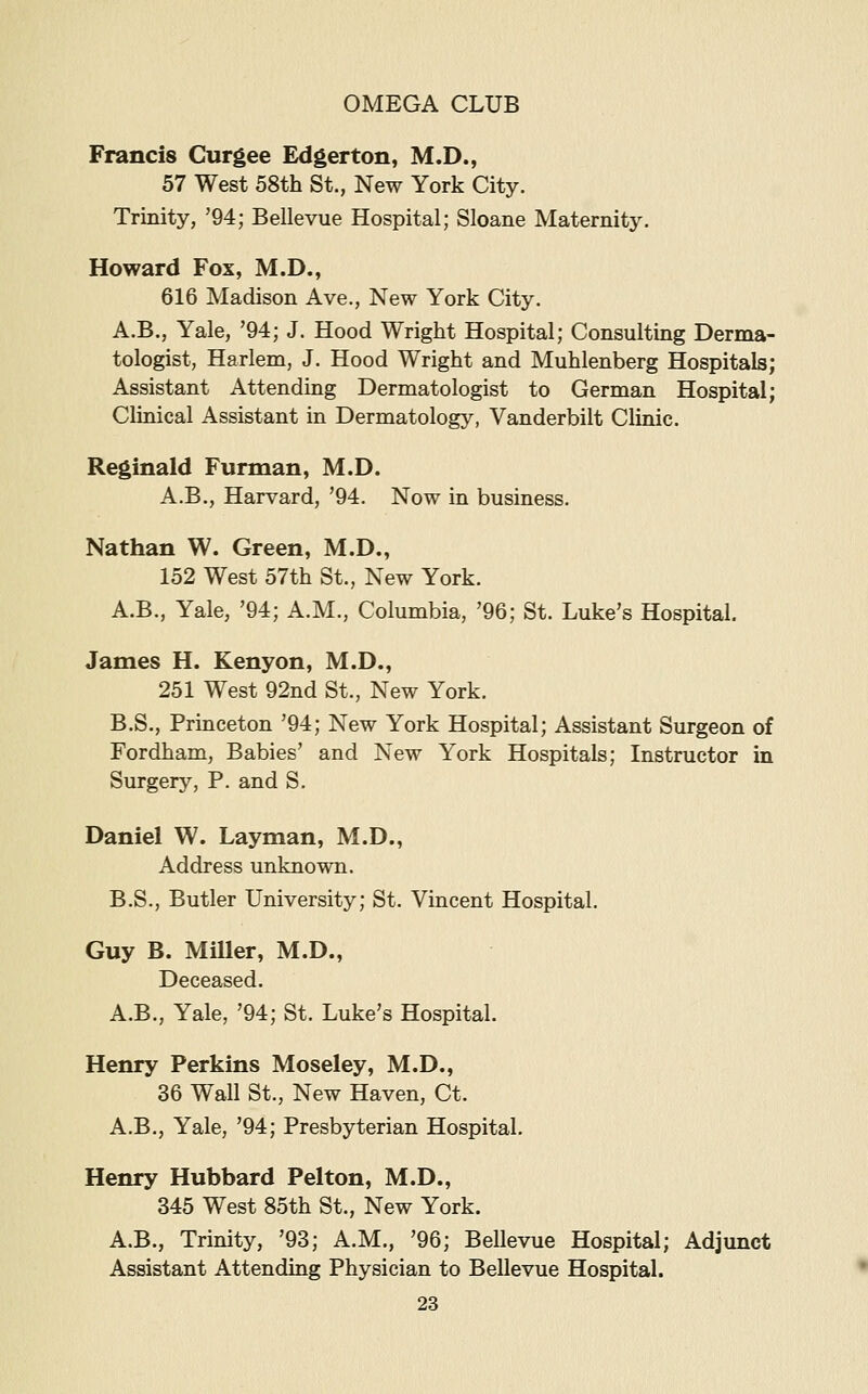 Francis Curgee Edgerton, M.D., 57 West 58th St., New York City. Trinity, '94; Bellevue Hospital; Sloane Maternity. Howard Fox, M.D., 616 Madison Ave., New York City. A.B., Yale, '94; J. Hood Wright Hospital; Consulting Derma- tologist, Harlem, J. Hood Wright and Muhlenberg Hospitals; Assistant Attending Dermatologist to German Hospital; Clinical Assistant in Dermatology, Vanderbilt Clinic. Reginald Furman, M.D. A.B., Harvard, '94. Now in business. Nathan W. Green, M.D., 152 West 57th St., New York. A.B., Yale, '94; A.M., Columbia, '96; St. Luke's Hospital. James H. Kenyon, M.D., 251 West 92nd St., New York. B.S., Princeton '94; New York Hospital; Assistant Surgeon of Fordham, Babies' and New York Hospitals; Instructor in Surgery, P. and S. Daniel W. Layman, M.D., Address unknown. B.S., Butler University; St. Vincent Hospital. Guy B. Miller, M.D., Deceased. A.B., Yale, '94; St. Luke's Hospital. Henry Perkins Moseley, M.D., 36 Wall St., New Haven, Ct. A.B., Yale, '94; Presbyterian Hospital. Henry Hubbard Pelton, M.D., 345 West 85th St., New York. A.B., Trinity, '93; A.M., '96; Bellevue Hospital; Adjunct Assistant Attending Physician to Bellevue Hospital.