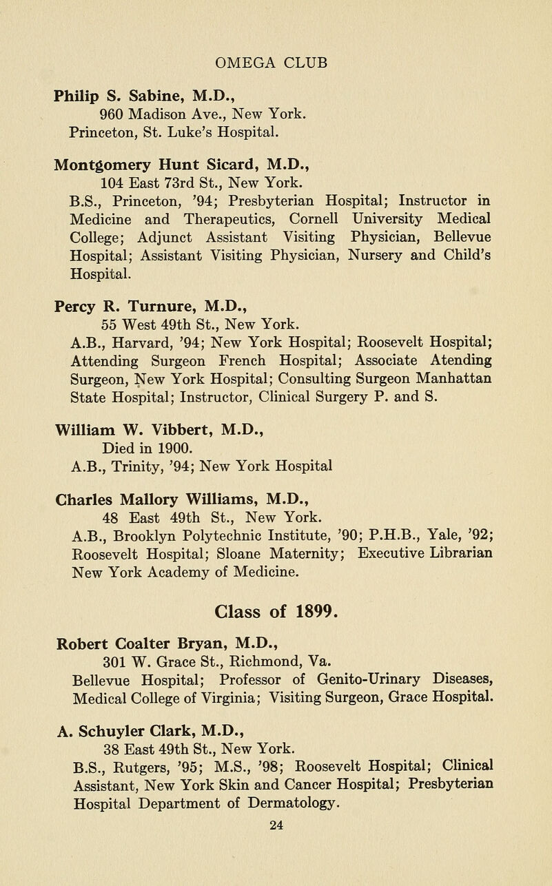 Philip S. Sabine, M.D., 960 Madison Ave., New York. Princeton, St. Luke's Hospital. Montgomery Hunt Sicard, M.D., 104 East 73rd St., New York. B.S., Princeton, '94; Presbyterian Hospital; Instructor in Medicine and Therapeutics, Cornell University Medical College; Adjunct Assistant Visiting Physician, Bellevue Hospital; Assistant Visiting Physician, Nursery and Child's Hospital. Percy R. Turnure, M.D., 55 West 49th St., New York. A.B., Harvard, '94; New York Hospital; Roosevelt Hospital; Attending Surgeon French Hospital; Associate Atending Surgeon, New York Hospital; Consulting Surgeon Manhattan State Hospital; Instructor, Clinical Surgery P. and S. William W. Vibbert, M.D., Died in 1900. A.B., Trinity, '94; New York Hospital Charles Mallory Williams, M.D., 48 East 49th St., New York. A.B., Brooklyn Polytechnic Institute, '90; P.H.B., Yale, '92; Roosevelt Hospital; Sloane Maternity; Executive Librarian New York Academy of Medicine. Class of 1899. Robert Coalter Bryan, M.D., 301 W. Grace St., Richmond, Va. Bellevue Hospital; Professor of Genito-Urinary Diseases, Medical College of Virginia; Visiting Surgeon, Grace Hospital. A. Schuyler Clark, M.D., 38 East 49th St., New York. B.S., Rutgers, '95; M.S., '98; Roosevelt Hospital; Clinical Assistant, New York Skin and Cancer Hospital; Presbyterian Hospital Department of Dermatology.
