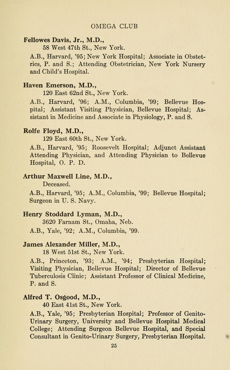 Fellowes Davis, Jr., M.D., 58 West 47th St., New York. A.B., Harvard, '95; New York Hospital; Associate in Obstet- rics, P. and S.; Attending Obstetrician, New York Nursery and Child's Hospital. Haven Emerson, M.D., 120 East 62nd St., New York. A.B., Harvard, '96; A.M., Columbia, '99; Bellevue Hos- pital; Assistant Visiting Physician, Bellevue Hospital; As- sistant in Medicine and Associate in Physiology, P. and S. Rolfe Floyd, M.D., 129 East 60th St., New York. A.B., Harvard, '95; Roosevelt Hospital; Adjunct Assistant Attending Physician, and Attending Physician to Bellevue Hospital, 0. P. D. Arthur Maxwell Line, M.D., Deceased. A.B., Harvard, '95; A.M., Columbia, '99; Bellevue Hospital; Surgeon in U. S. Navy. Henry Stoddard Lyman, M.D., 3620 Farnam St., Omaha, Neb. A.B., Yale, '92; A.M., Columbia, '99. James Alexander Miller, M.D., 18 West 51st St., New York. A.B., Princeton, '93; A.M., '94; Presbyterian Hospital; Visiting Physician, Bellevue Hospital; Director of Bellevue Tuberculosis Clinic; Assistant Professor of Clinical Medicine, P. and S. Alfred T. Osgood, M.D., 40 East 41st St., New York. A.B., Yale, '95; Presbyterian Hospital; Professor of Genito- urinary Surgery, University and Bellevue Hospital Medical College; Attending Surgeon Bellevue Hospital, and Special Consultant in Genito-Urinary Surgery, Presbyterian Hospital.