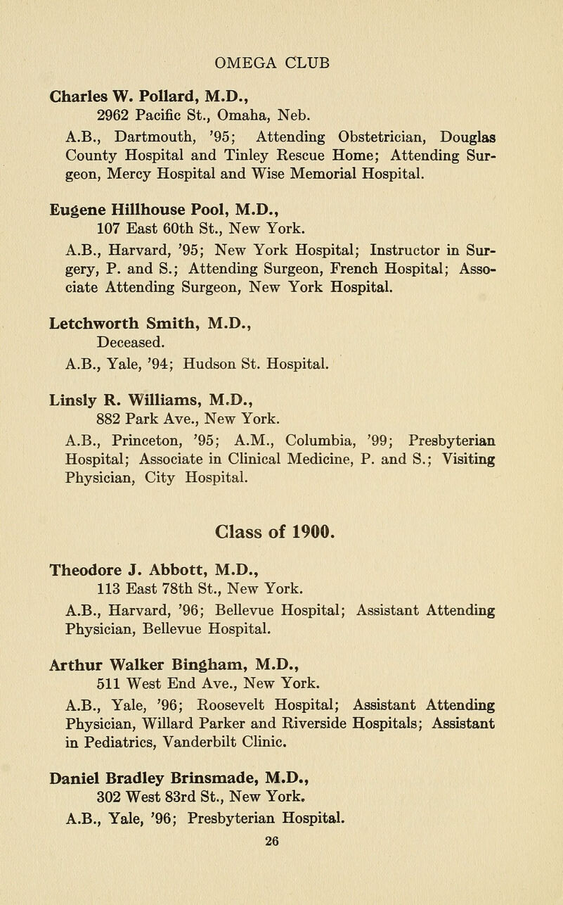 Charles W. Pollard, M.D., 2962 Pacific St., Omaha, Neb. A.B., Dartmouth, '95; Attending Obstetrician, Douglas County Hospital and Tinley Rescue Home; Attending Sur- geon, Mercy Hospital and Wise Memorial Hospital. Eugene Hillhouse Pool, M.D., 107 East 60th St., New York. A.B., Harvard, '95; New York Hospital; Instructor in Sur- gery, P. and S.; Attending Surgeon, French Hospital; Asso- ciate Attending Surgeon, New York Hospital. Letchworth Smith, M.D., Deceased. A.B., Yale, '94; Hudson St. Hospital. Linsly R. Williams, M.D., 882 Park Ave., New York. A.B., Princeton, '95; A.M., Columbia, '99; Presbyterian Hospital; Associate in Clinical Medicine, P. and S.; Visiting Physician, City Hospital. Class of 1900. Theodore J. Abbott, M.D., 113 East 78th St., New York. A.B., Harvard, '96; Bellevue Hospital; Assistant Attending Physician, Bellevue Hospital. Arthur Walker Bingham, M.D., 511 West End Ave., New York. A.B., Yale, '96; Roosevelt Hospital; Assistant Attending Physician, Willard Parker and Riverside Hospitals; Assistant in Pediatrics, Vanderbilt Clinic. Daniel Bradley Brinsmade, M.D., 302 West 83rd St., New York. A.B., Yale, '96; Presbyterian Hospital.