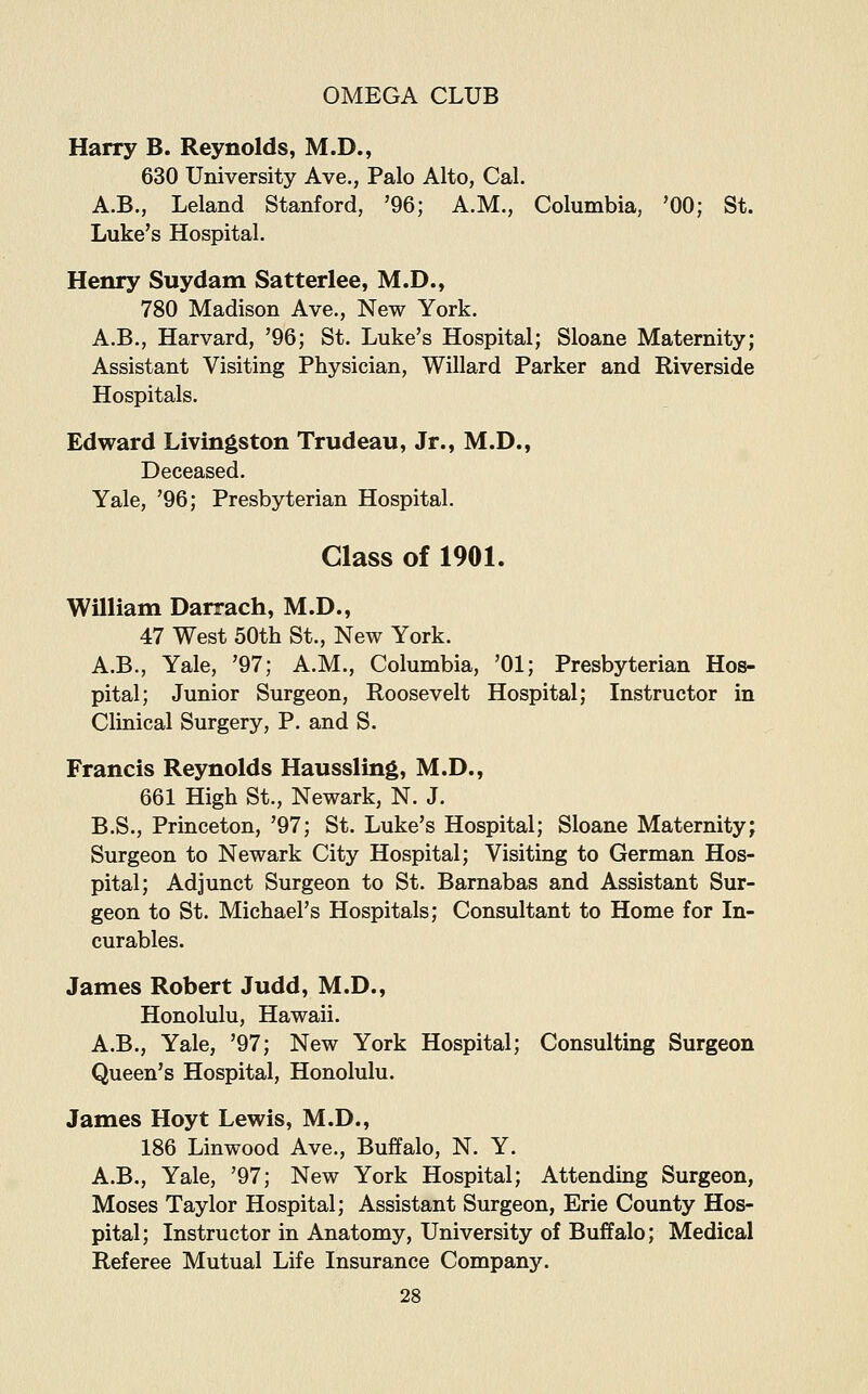 Harry B. Reynolds, M.D., 630 University Ave., Palo Alto, Cal. A.B., Leland Stanford, '96; A.M., Columbia, '00; St. Luke's Hospital. Henry Suydam Satterlee, M.D., 780 Madison Ave., New York. A.B., Harvard, '96; St. Luke's Hospital; Sloane Maternity; Assistant Visiting Physician, Willard Parker and Riverside Hospitals. Edward Livingston Trudeau, Jr., M.D., Deceased. Yale, '96; Presbyterian Hospital. Class of 1901. William Darrach, M.D., 47 West 50tli St., New York. A.B., Yale, '97; A.M., Columbia, '01; Presbyterian Hos- pital; Junior Surgeon, Roosevelt Hospital; Instructor in Clinical Surgery, P. and S. Francis Reynolds Haussling, M.D., 661 High St., Newark, N. J. B.S., Princeton, '97; St. Luke's Hospital; Sloane Maternity; Surgeon to Newark City Hospital; Visiting to German Hos- pital; Adjunct Surgeon to St. Barnabas and Assistant Sur- geon to St. Michael's Hospitals; Consultant to Home for In- curables. James Robert Judd, M.D., Honolulu, Hawaii. A.B., Yale, '97; New York Hospital; Consulting Surgeon Queen's Hospital, Honolulu. James Hoyt Lewis, M.D., 186 Linwood Ave., Buffalo, N. Y. A.B., Yale, '97; New York Hospital; Attending Surgeon, Moses Taylor Hospital; Assistant Surgeon, Erie County Hos- pital; Instructor in Anatomy, University of Buffalo; Medical Referee Mutual Life Insurance Company.