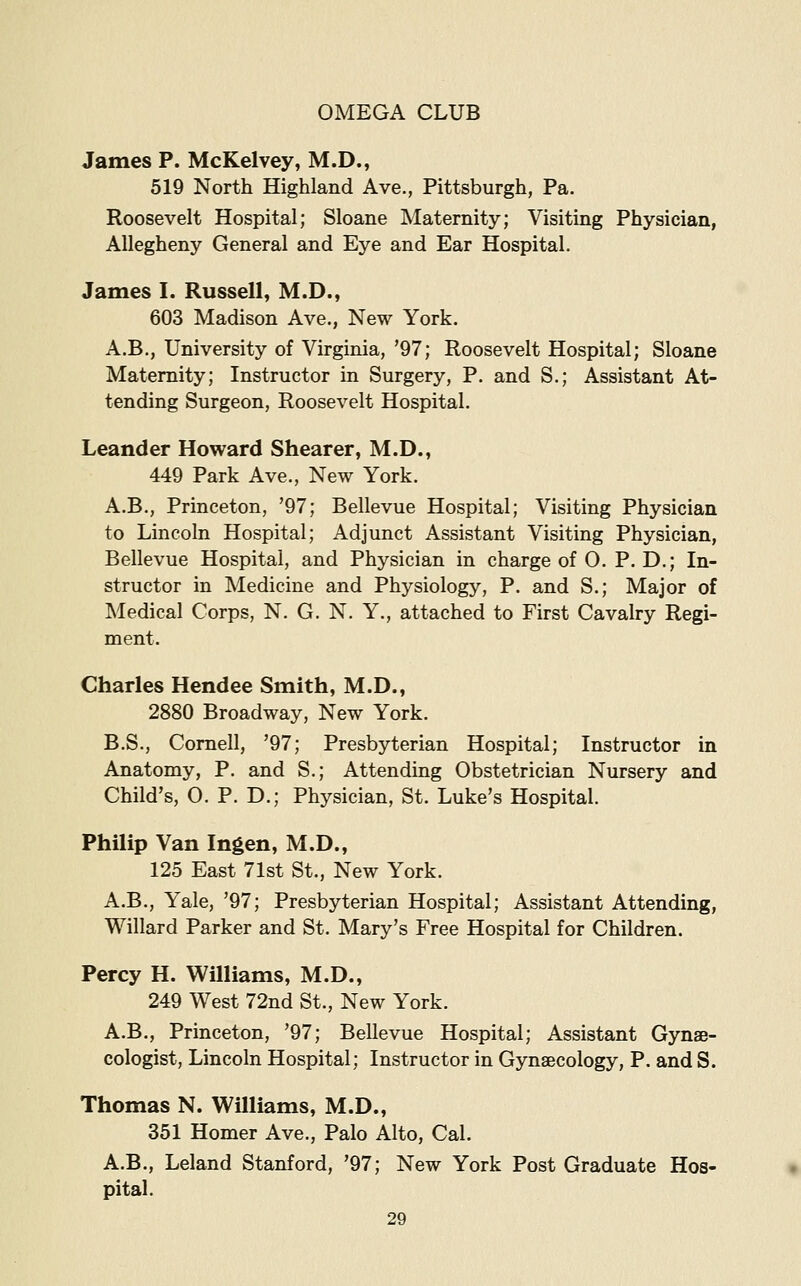 James P. McKelvey, M.D., 519 North Highland Ave., Pittsburgh, Pa. Roosevelt Hospital; Sloane Maternity; Visiting Physician, Allegheny General and Eye and Ear Hospital. James I. Russell, M.D., 603 Madison Ave., New York. A.B., University of Virginia, '97; Roosevelt Hospital; Sloane Maternity; Instructor in Surgery, P. and S.; Assistant At- tending Surgeon, Roosevelt Hospital. Leander Howard Shearer, M.D., 449 Park Ave., New York. A.B., Princeton, '97; Bellevue Hospital; Visiting Physician to Lincoln Hospital; Adjunct Assistant Visiting Physician, Bellevue Hospital, and Physician in charge of 0. P. D.; In- structor in Medicine and Physiology, P. and S.; Major of Medical Corps, N. G. N. Y., attached to First Cavalry Regi- ment. Charles Hendee Smith, M.D., 2880 Broadway, New York. B.S., Cornell, '97; Presbyterian Hospital; Instructor in Anatomy, P. and S.; Attending Obstetrician Nursery and Child's, O. P. D.; Physician, St. Luke's Hospital. Philip Van Ingen, M.D., 125 East 71st St., New York. A.B., Yale, '97; Presbyterian Hospital; Assistant Attending, Willard Parker and St. Mary's Free Hospital for Children. Percy H. Williams, M.D., 249 West 72nd St., New York. A.B., Princeton, '97; Bellevue Hospital; Assistant Gynae- cologist, Lincoln Hospital; Instructor in Gynaecology, P. and S. Thomas N. Williams, M.D., 351 Homer Ave., Palo Alto, Cal. A.B., Leland Stanford, '97; New York Post Graduate Hos- pital.