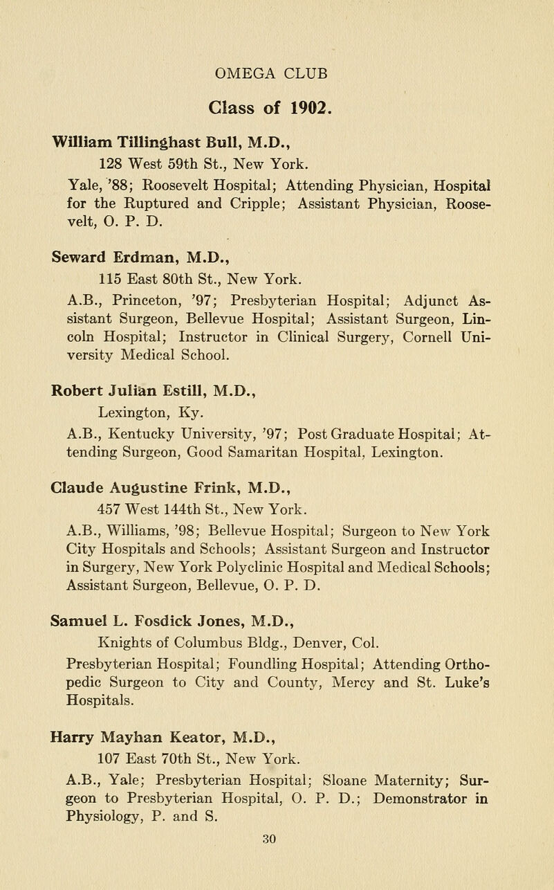 Class of 1902. William Tillinghast Bull, M.D., 128 West 59th St., New York. Yale, '88; Roosevelt Hospital; Attending Physician, Hospital for the Ruptured and Cripple; Assistant Physician, Roose- velt, O. P. D. Seward Erdman, M.D., 115 East 80th St., New York. A.B., Princeton, '97; Presbyterian Hospital; Adjunct As- sistant Surgeon, Bellevue Hospital; Assistant Surgeon, Lin- coln Hospital; Instructor in Clinical Surgery, Cornell Uni- versity Medical School. Robert Julian Estill, M.D., Lexington, Ky. A.B., Kentucky University, '97; Post Graduate Hospital; At- tending Surgeon, Good Samaritan Hospital, Lexington. Claude Augustine Frink, M.D., 457 West 144th St., New York. A.B., Williams, '98; Bellevue Hospital; Surgeon to New York City Hospitals and Schools; Assistant Surgeon and Instructor in Surgery, New York Polyclinic Hospital and Medical Schools; Assistant Surgeon, Bellevue, O. P. D. Samuel L. Fosdick Jones, M.D., Knights of Columbus Bldg., Denver, Col. Presbyterian Hospital; Foundling Hospital; Attending Ortho- pedic Surgeon to City and County, Mercy and St. Luke's Hospitals. Harry Mayhan Keator, M.D., 107 East 70th St., New York. A.B., Yale; Presbyterian Hospital; Sloane Maternity; Sur- geon to Presbyterian Hospital, O. P. D.; Demonstrator in Physiology, P. and S.