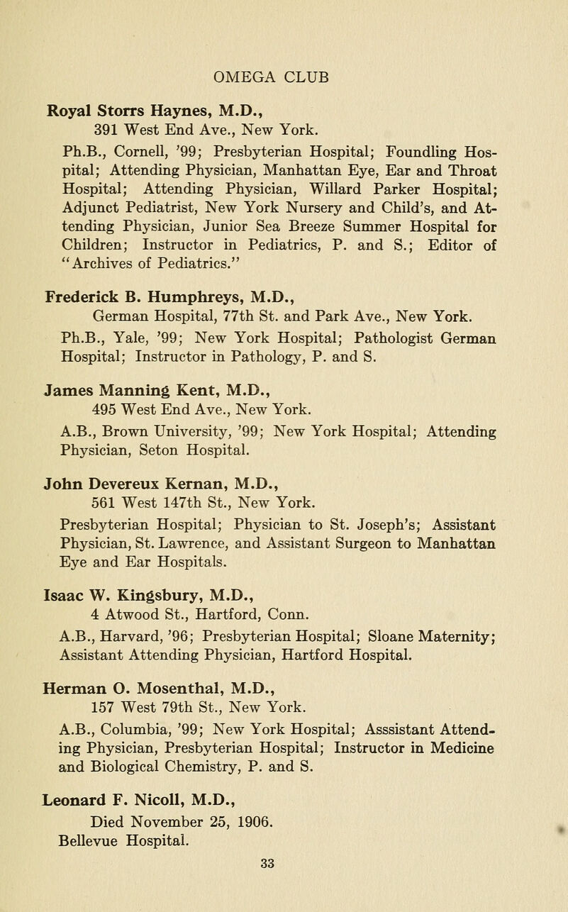 Royal Storrs Haynes, M.D., 391 West End Ave., New York. Ph.B., Cornell, '99; Presbyterian Hospital; Foundling Hos- pital; Attending Physician, Manhattan Eye, Ear and Throat Hospital; Attending Physician, Willard Parker Hospital; Adjunct Pediatrist, New York Nursery and Child's, and At- tending Physician, Junior Sea Breeze Summer Hospital for Children; Instructor in Pediatrics, P. and S.; Editor of Archives of Pediatrics. Frederick B. Humphreys, M.D., German Hospital, 77th St. and Park Ave., New York. Ph.B., Yale, '99; New York Hospital; Pathologist German Hospital; Instructor in Pathology, P. and S. James Manning Kent, M.D., 495 West End Ave., New York. A.B., Brown University, '99; New York Hospital; Attending Physician, Seton Hospital. John Devereux Kernan, M.D., 561 West 147th St., New York. Presbyterian Hospital; Physician to St. Joseph's; Assistant Physician, St. Lawrence, and Assistant Surgeon to Manhattan Eye and Ear Hospitals. Isaac W. Kingsbury, M.D., 4 Atwood St., Hartford, Conn. A.B., Harvard,'96; Presbyterian Hospital; Sloane Maternity; Assistant Attending Physician, Hartford Hospital. Herman O. Mosenthal, M.D., 157 West 79th St., New York. A.B., Columbia, '99; New York Hospital; Asssistant Attend- ing Physician, Presbyterian Hospital; Instructor in Medicine and Biological Chemistry, P. and S. Leonard F. NicoU, M.D., Died November 25, 1906. Bellevue Hospital.