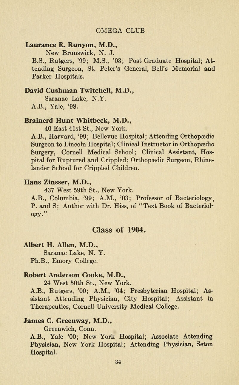 Laurance E. Runyon, M.D., New Brunswick, N. J. B.S., Rutgers, '99; M.S., '03; Post Graduate Hospital; At- tending Surgeon, St. Peter's General, Bell's Memorial and Parker Hospitals. David Gushman Twitchell, M.D., Saranac Lake, N.Y. A.B., Yale, '98. Brainerd Hunt Whitbeck, M.D., 40 East 41st St., New York. A.B., Harvard, '99; Bellevue Hospital; Attending Orthopaedic Surgeon to Lincoln Hospital; Clinical Instructor in Orthopaedic Surgery, Cornell Medical School; Clinical Assistant, Hos- pital for Ruptured and Crippled; Orthopaedic Surgeon, Rhine- lander School for Crippled Children. Hans Zinsser, M.D., 437 West 59th St., New York. A.B., Columbia, '99; A.M., '03; Professor of Bacteriology, P. and S; Author with Dr. Hiss, of Text Book of Bacteriol- ogy. Class of 1904. Albert H. Allen, M.D., Saranac Lake, N. Y. Ph.B., Emory College. Robert Anderson Cooke, M.D., 24 West 50th St., New York. A.B., Rutgers, '00; A.M., '04; Presbyterian Hospital; As- sistant Attending Physician, City Hospital; Assistant in Therapeutics, Cornell University Medical College. James C. Greenway, M.D., Greenwich, Conn. A.B., Yale '00; New York Hospital; Associate Attending Physician, New York Hospital; Attending Physician, Seton Hospital.