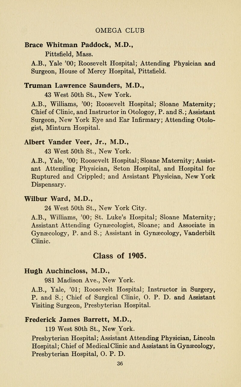 Brace Whitman Paddock, M.D., Pittsfield, Mass. A.B., Yale '00; Roosevelt Hospital; Attending Physician and Surgeon, House of Mercy Hospital, Pittsfield. Truman Lawrence Saunders, M.D., 43 West 50th St., New York. A.B., Williams, '00; Roosevelt Hospital; Sloane Maternity; Chief of Clinic, and Instructor in Otologoy, P. and S.; Assistant Surgeon, New York Eye and Ear Infirmary; Attending Otolo- gist, Minturn Hospital. Albert Vander Veer, Jr., M.D., 43 West 50th St., New York. A.B., Yale, '00; Roosevelt Hospital; Sloane Maternity; Assist- ant Attending Physician, Seton Hospital, and Hospital for Ruptured and Crippled; and Assistant Physician, New York Dispensary. Wilbur Ward, M.D., 24 West 50th St., New York City. A.B., Williams, '00; St. Luke's Hospital; Sloane Maternity; Assistant Attending Gynaecologist, Sloane; and Associate in Gynaecology, P. and S.; Assistant in Gynaecology, Vanderbilt Clinic. Class of 1905. Hugh Auchincloss, M.D., 981 Madison Ave., New York. A.B., Yale, '01; Roosevelt Hospital; Instructor in Surgery, P. and S.; Chief of Surgical Clinic, 0. P. D. and Assistant Visiting Surgeon, Presbyterian Hospital. Frederick James Barrett, M.D., 119 West 80th St., New York. Presbyterian Hospital; Assistant Attending Physician, Lincoln Hospital; Chief of Medical Clinic and Assistant in Gynaecology, Presbyterian Hospital, O. P. D.
