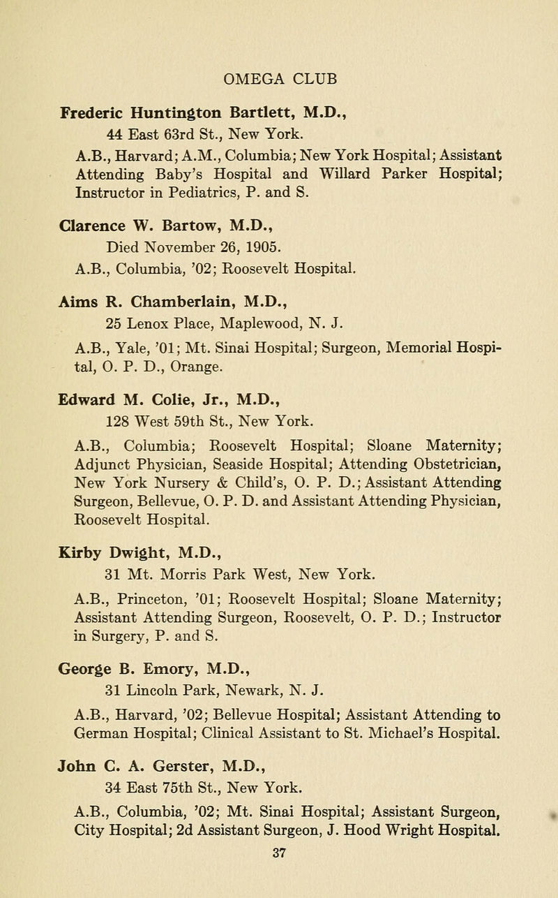 Frederic Huntington Bartlett, M.D., 44 East 63rd St., New York. A.B., Harvard; A.M., Columbia; New York Hospital; Assistant Attending Baby's Hospital and Willard Parker Hospital; Instructor in Pediatrics, P. and S. Clarence W. Bartow, M.D., Died November 26, 1905. A.B., Columbia, '02; Roosevelt Hospital. Aims R. Chamberlain, M.D., 25 Lenox Place, Maplewood, N. J. A.B., Yale, '01; Mt. Sinai Hospital; Surgeon, Memorial Hospi- tal, O. P. D., Orange. Edward M. Colie, Jr., M.D., 128 West 59th St., New York. A.B., Columbia; Roosevelt Hospital; Sloane Maternity; Adjunct Physician, Seaside Hospital; Attending Obstetrician, New York Nursery & Child's, O. P. D.; Assistant Attending Surgeon, Bellevue, O. P. D. and Assistant Attending Physician, Roosevelt Hospital. Kirby Dwight, M.D., 31 Mt. Morris Park West, New York. A.B., Princeton, '01; Roosevelt Hospital; Sloane Maternity; Assistant Attending Surgeon, Roosevelt, O. P. D.; Instructor in Surgery, P. and S. George B. Emory, M.D., 31 Lincoln Park, Newark, N. J. A.B., Harvard, '02; Bellevue Hospital; Assistant Attending to German Hospital; Clinical Assistant to St. Michael's Hospital. John C. A. Gerster, M.D., 34 East 75th St., New York. A.B., Columbia, '02; Mt. Sinai Hospital; Assistant Surgeon, City Hospital; 2d Assistant Surgeon, J. Hood Wright Hospital.