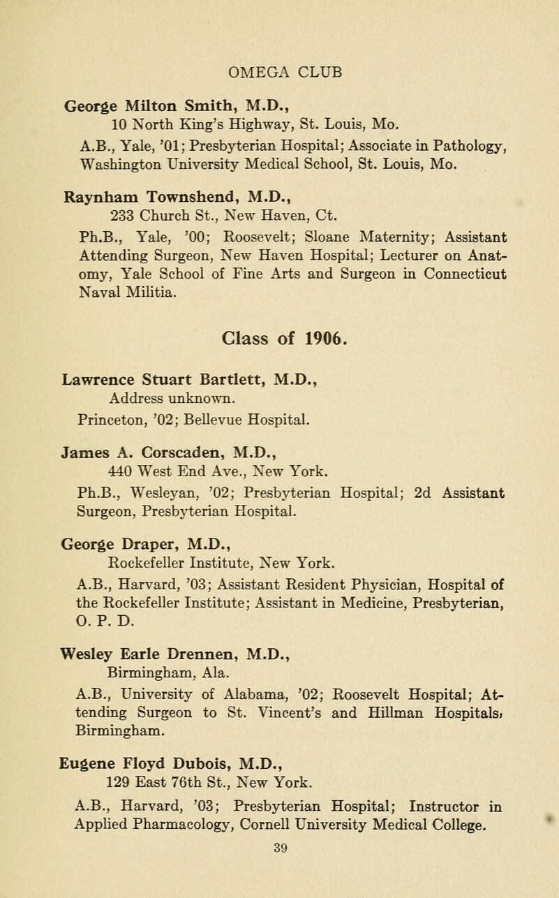 George Milton Smith, M.D., 10 North King's Highway, St. Louis, Mo. A.B., Yale, '01; Presbji^erian Hospital; Associate in Pathology, Washington University Medical School, St. Louis, Mo. Raynham Townshend, M.D., 233 Church St., New Haven, Ct. Ph.B., Yale, 'GO; Roosevelt; Sloane Maternity; Assistant Attending Surgeon, New Haven Hospital; Lecturer on Anat- omy, Yale School of Fine Arts and Surgeon in Connecticut Naval MiHtia. Class of 1906. Lawrence Stuart Bartlett, M.D., Address unknown. Princeton, '02; Bellevue Hospital. James A. Corscaden, M.D., 440 West End Ave., New York. Ph.B., Wesleyan, '02; Presbyterian Hospital; 2d Assistant Surgeon, Presbyterian Hospital. George Draper, M.D., Rockefeller Institute, New York. A.B., Harvard, '03; Assistant Resident Physician, Hospital of the Rockefeller Institute; Assistant in Medicine, Presbyterian, O. P. D. Wesley Earle Drennen, M.D., Birmingham, Ala. A.B., University of Alabama, '02; Roosevelt Hospital; At- tending Surgeon to St. Vincent's and Hillman Hospitalsi Birmingham. Eugene Floyd Dubois, M.D., 129 East 76th St., New York. A.B., Harvard, '03; Presbyterian Hospital; Instructor in Applied Pharmacology, Cornell University Medical College.