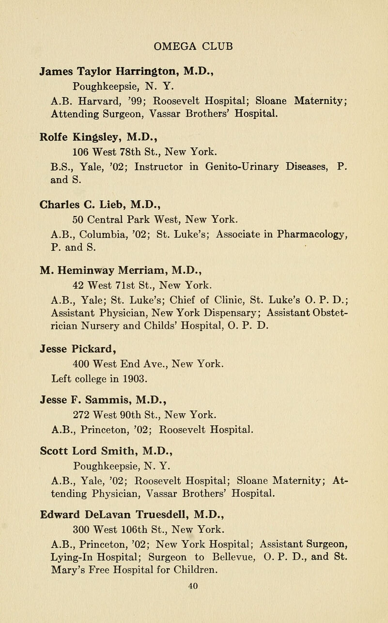 James Taylor Harrington, M.D., Poughkeepsie, N. Y. A.B. Harvard, '99; Roosevelt Hospital; Sloane Maternity; Attending Surgeon, Vassar Brothers' Hospital. Rolfe Kingsley, M.D., 106 West 78th St., New York. B.S., Yale, '02; Instructor in Genito-Urinary Diseases, P. and S. Charles C. Lieb, M.D., 50 Central Park West, New York. A.B., Columbia, '02; St. Luke's; Associate in Pharmacology, P. and S. M. Heminway Merriam, M.D., 42 West 71st St., New York. A.B., Yale; St. Luke's; Chief of Clinic, St. Luke's O. P. D.; Assistant Physician, New York Dispensary; Assistant Obstet- rician Nursery and Childs' Hospital, 0. P. D. Jesse Pickard, 400 West End Ave., New York. Left college in 1903. Jesse F. Sammis, M.D., 272 West 90th St., New York. A.B., Princeton, '02; Roosevelt Hospital. Scott Lord Smith, M.D., Poughkeepsie, N. Y. A.B., Yale, '02; Roosevelt Hospital; Sloane Maternity; At- tending Physician, Vassar Brothers' Hospital. Edward DeLavan Truesdell, M.D., 300 West 106th St., New York. A.B., Princeton, '02; New York Hospital; Assistant Surgeon, Lying-in Hospital; Surgeon to Bellevue, O. P. D., and St. Mary's Free Hospital for Children.