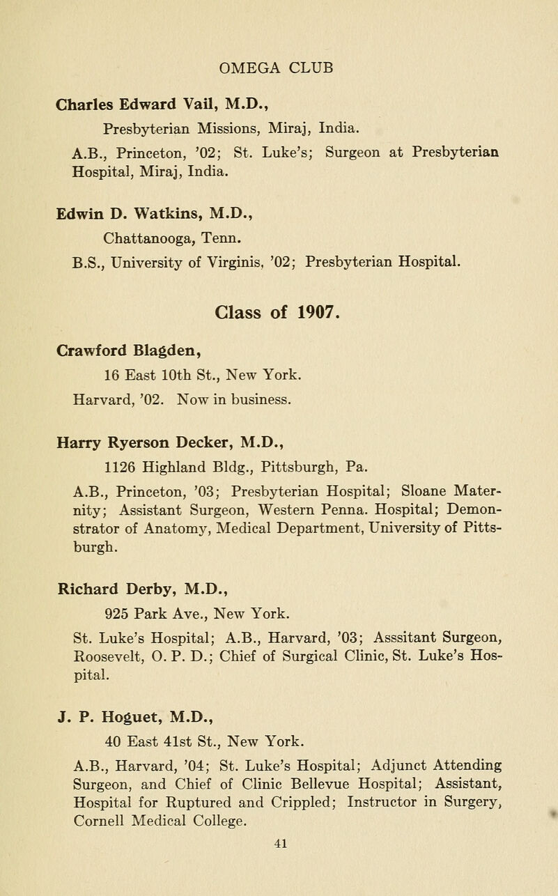 Charles Edward VaU, M.D., Presbyterian Missions, Miraj, India. A.B., Princeton, '02; St. Luke's; Surgeon at Presbyterian Hospital, Miraj, India. Edwin D. Watkins, M.D., Chattanooga, Tenn. B.S., University of Virginis, '02; Presbyterian Hospital. Class of 1907. Crawford Blagden, 16 East 10th St., New York. Harvard, '02. Now in business. Harry Ryerson Decker, M.D., 1126 Highland Bldg., Pittsburgh, Pa. A.B., Princeton, '03; Presbyterian Hospital; Sloane Mater- nity; Assistant Surgeon, Western Penna. Hospital; Demon- strator of Anatomj'-, Medical Department, University of Pitts- burgh. Richard Derby, M.D., 925 Park Ave., New York. St. Luke's Hospital; A.B., Harvard, '03; Asssitant Surgeon, Roosevelt, O. P. D.; Chief of Surgical Clinic, St. Luke's Hos- pital. J. P. Hoguet, M.D., 40 East 41st St., New York. A.B., Harvard, '04; St. Luke's Hospital; Adjunct Attending Surgeon, and Chief of Clinic Bellevue Hospital; Assistant, Hospital for Ruptured and Crippled; Instructor in Surgery, Cornell Medical College.