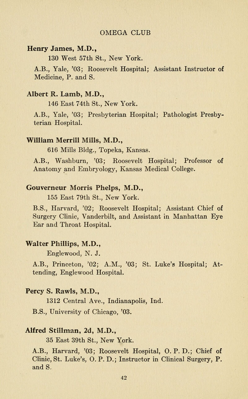Henry James, M.D., 130 West 57th St., New York. A.B., Yale, '03; Roosevelt Hospital; Assistant Instructor of Medicine, P. and S. Albert R. Lamb, M.D., 146 East 74th St., New York. A.B., Yale, '03; Presbyterian Hospital; Pathologist Presby- terian Hospital. William Merrill Mills, M.D., 616 Mills Bldg., Topeka, Kansas. A.B., Washburn, '03; Roosevelt Hospital; Professor of Anatomy and Embryology, Kansas Medical College. Gouverneur Morris Phelps, M.D., 155 East 79th St., New York. B.S., Harvard, '02; Roosevelt Hospital; Assistant Chief of Surgery Clinic, Vanderbilt, and Assistant in Manhattan Eye Ear and Throat Hospital. Walter Phillips, M.D., Englewood, N. J. A.B., Princeton, '02; A.M., '03; St. Luke's Hospital; At- tending, Englewood Hospital. Percy S. Rawls, M.D., 1312 Central Ave., Indianapolis, Ind. B.S., University of Chicago, '03. Alfred Stillman, 2d, M.D., 35 East 39th St., New York. A.B., Harvard, '03; Roosevelt Hospital, O. P. D.; Chief of Clinic, St. Luke's, O. P. D.; Instructor in Clinical Surgery, P. and S.