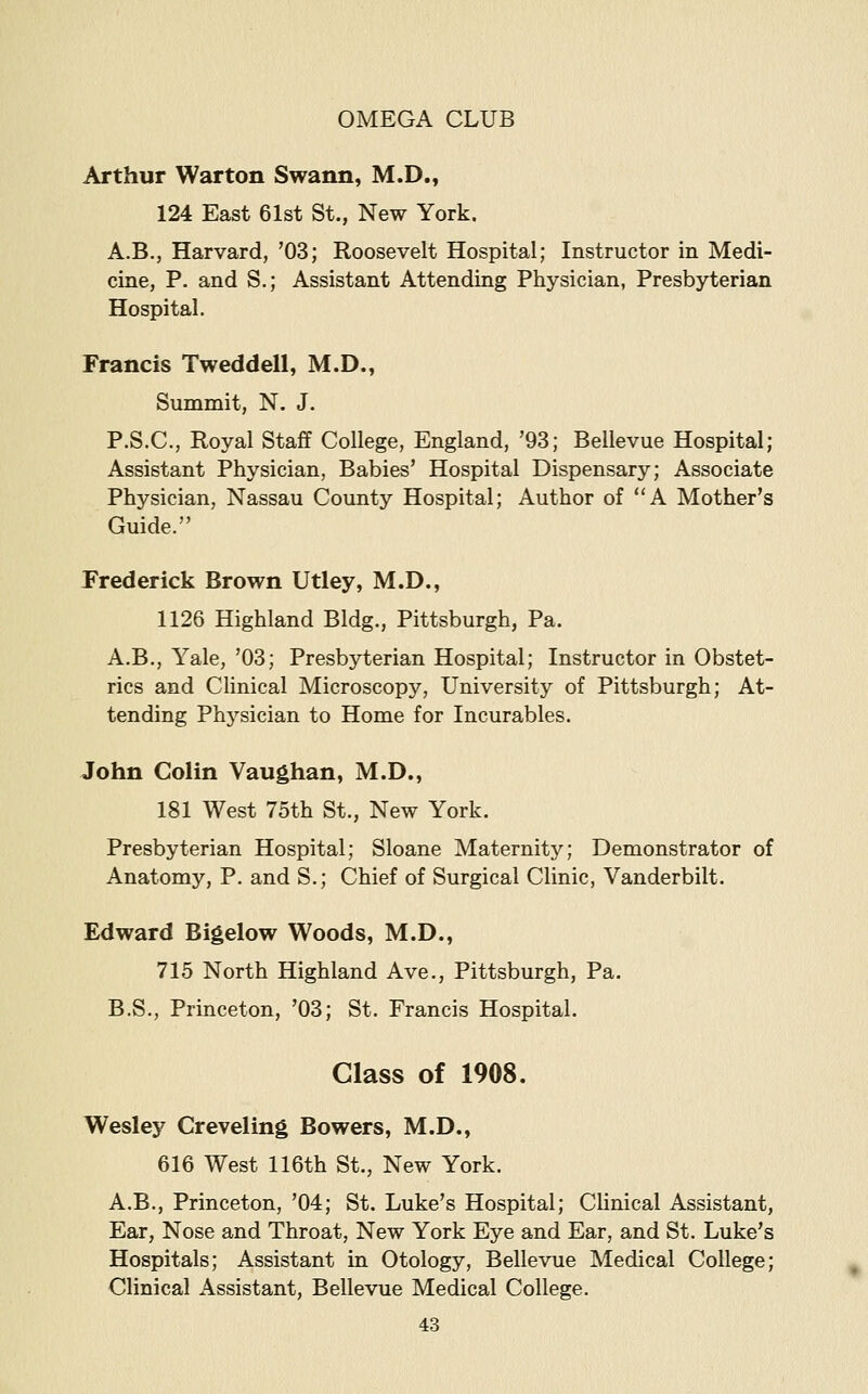Arthur Warton Swann, M.D., 124 East 61st St., New York. A.B., Harvard, '03; Roosevelt Hospital; Instructor in Medi- cine, P. and S.; Assistant Attending Physician, Presbyterian Hospital. Francis Tweddell, M.D., Summit, N. J. P.S.C., Royal Staff College, England, '93; Bellevue Hospital; Assistant Physician, Babies' Hospital Dispensary; Associate Physician, Nassau County Hospital; Author of A Mother's Guide. Frederick Brown Utley, M.D., 1126 Highland Bldg., Pittsburgh, Pa. A.B., Yale, '03; Presbyterian Hospital; Instructor in Obstet- rics and Clinical Microscopy, University of Pittsburgh; At- tending Phj^sician to Home for Incurables. John Colin Vaughan, M.D., 181 West 75th St., New York. Presbyterian Hospital; Sloane Maternity; Demonstrator of Anatomy, P. and S.; Chief of Surgical Clinic, Vanderbilt. Edward Bigelow Woods, M.D., 715 North Highland Ave., Pittsburgh, Pa. B.S., Princeton, '03; St. Francis Hospital. Glass of 1908. Wesley Creveling Bowers, M.D., 616 West 116th St., New York. A.B., Princeton, '04; St. Luke's Hospital; Clinical Assistant, Ear, Nose and Throat, New York Eye and Ear, and St. Luke's Hospitals; Assistant in Otology, Bellevue Medical College; Clinical Assistant, Bellevue Medical College.