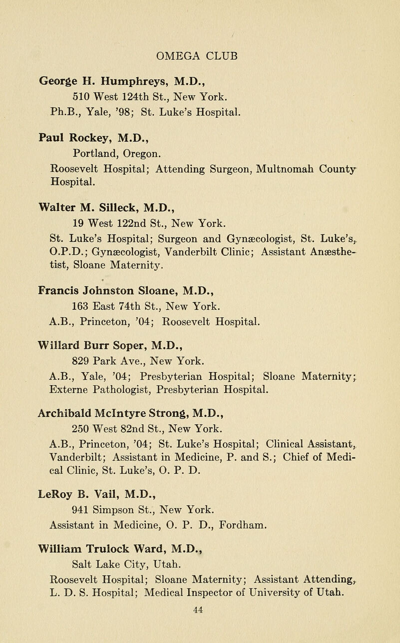 George H. Humphreys, M.D., 510 West 124th St., New York. Ph.B., Yale, '98; St. Luke's Hospital. Paul Rockey, M.D., Portland, Oregon. Roosevelt Hospital; Attending Surgeon, Multnomah County Hospital. Walter M. Silleck, M.D., 19 West 122nd St., New York. St. Luke's Hospital; Surgeon and Gynaecologist, St. Luke's,. O.P.D.; Gynaecologist, Vanderbilt Clinic; Assistant Anaesthe- tist, Sloane Maternity. Francis Johnston Sloane, M.D., 163 East 74th St., New York. A.B., Princeton, '04; Roosevelt Hospital. Willard Burr Soper, M.D., 829 Park Ave., New York. A.B., Yale, '04; Presbyterian Hospital; Sloane Maternity; Externe Pathologist, Presbyterian Hospital. Archibald Mclntyre Strong, M.D., 250 West 82nd St., New York. A.B., Princeton, '04; St. Luke's Hospital; Clinical Assistant, Vanderbilt; Assistant in Medicine, P. and S.; Chief of Medi- cal Clinic, St. Luke's, O. P. D. LeRoy B. Vail, M.D., 941 Simpson St., New York. Assistant in Medicine, O. P. D., Fordham. William Trulock Ward, M.D., Salt Lake City, Utah. Roosevelt Hospital; Sloane Maternity; Assistant Attending,. L. D. S. Hospital; Medical Inspector of University of Utah.