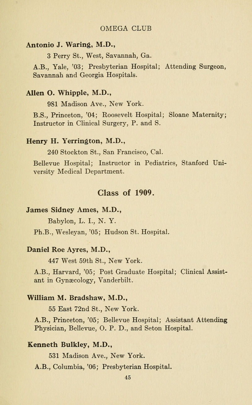 Antonio J. Waring, M.D., 3 Perry St., West, Savannah, Ga. A.B., Yale, '03; Presbyterian Hospital; Attending Surgeon, Savannah and Georgia Hospitals. Allen O. Whipple, M.D., 981 Madison Ave., New York. B.S., Princeton, '04; Roosevelt Hospital; Sloane Maternity; Instructor in Clinical Surgery, P. and S. Henry H. Yerrington, M.D., 240 Stockton St., San Francisco, Cal. Bellevue Hospital; Instructor in Pediatrics, Stanford Uni- versity Medical Department. Class of 1909. James Sidney Ames, M.D., Babylon, L. I., N. Y. Ph.B., Wesleyan, '05; Hudson St. Hospital. Daniel Roe Ayres, M.D., 447 West 59th St., New York. A.B., Harvard, '05; Post Graduate Hospital; Clinical Assist- ant in Gynaecology, Vanderbilt. William M. Bradshaw, M.D., 55 East 72nd St., New York. A.B., Princeton, '05; Bellevue Hospital; Assistant Attending Physician, Bellevue, 0. P. D., and Seton Hospital. Kenneth Bulkley, M.D., 531 Madison Ave., New York. A.B., Columbia, '06; Presbyterian Hospital.