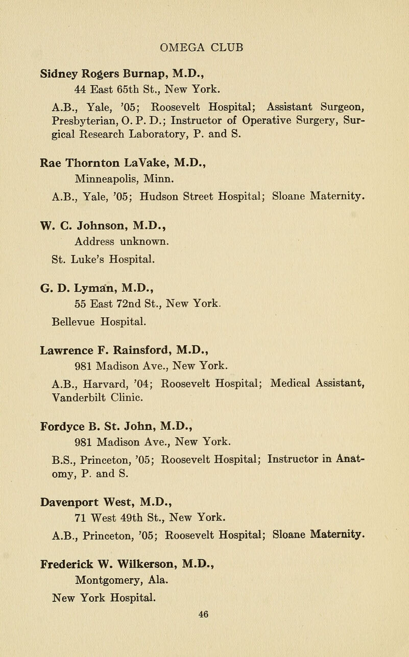 Sidney Rogers Burnap, M.D., 44 East 65th St., New York. A.B., Yale, '05; Roosevelt Hospital; Assistant Surgeon, Presbyterian, O. P. D.; Instructor of Operative Surgery, Sur- gical Research Laboratory, P. and S. Rae Thornton LaVake, M.D., Minneapolis, Minn. A.B., Yale, '05; Hudson Street Hospital; Sloane Maternity. W. C. Johnson, M.D., Address unknown. St. Luke's Hospital. G. D. Lyman, M.D., 55 East 72nd St., New York. Bellevue Hospital. Lawrence F. Rainsford, M.D., 981 Madison Ave., New York. A.B., Harvard, '04; Roosevelt Hospital; Medical Assistant, Vanderbilt CUnic. Fordyce B. St. John, M.D., 981 Madison Ave., New York. B.S., Princeton, '05; Roosevelt Hospital; Instructor in Anat- omy, P. and S. Davenport West, M.D., 71 West 49th St., New York. A.B., Princeton, '05; Roosevelt Hospital; Sloane Maternity. Frederick W. Wilkerson, M.D., Montgomery, Ala. New York Hospital.