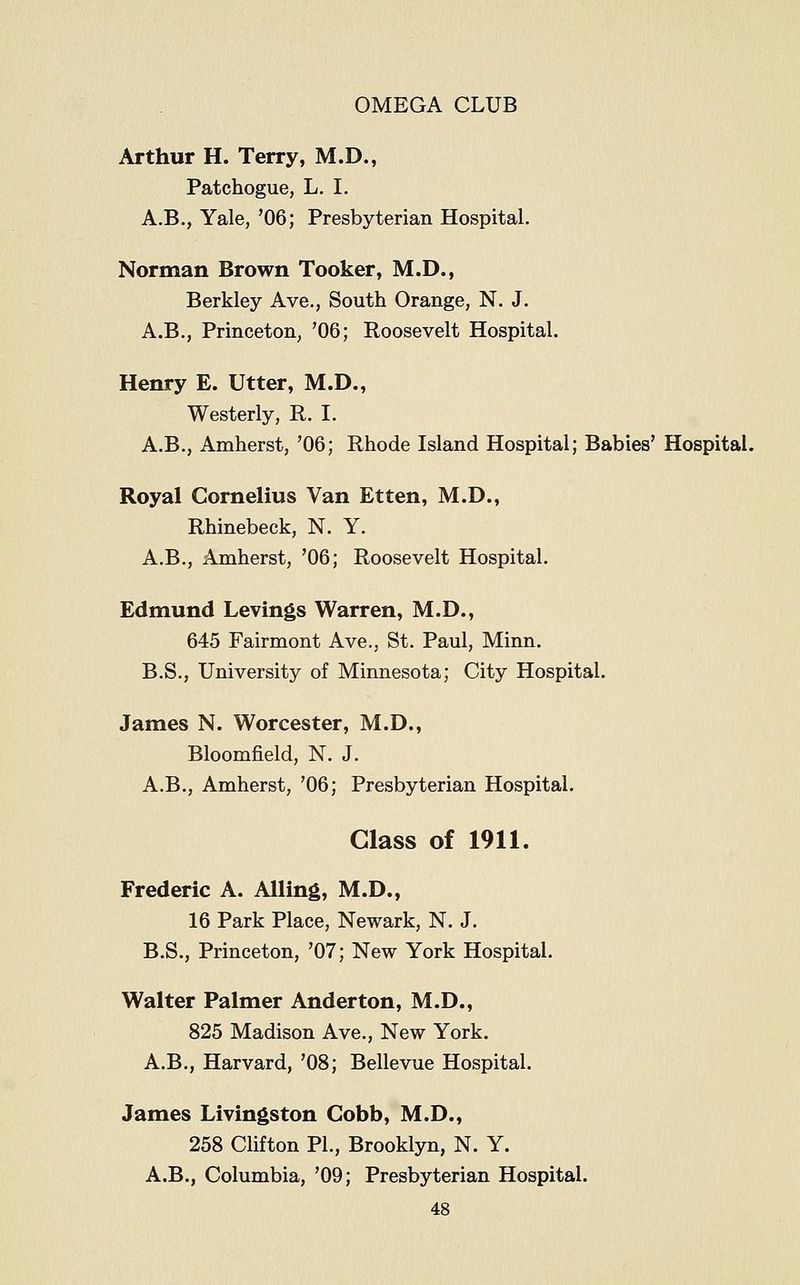 Arthur H. Terry, M.D., Patchogue, L. I. A.B., Yale, '06; Presbyterian Hospital. Norman Brown Tooker, M.D., Berkley Ave., South Orange, N. J. A.B., Princeton, '06; Roosevelt Hospital. Henry E. Utter, M.D., Westerly, R. I. A.B., Amherst, '06; Rhode Island Hospital; Babies' Hospital. Royal Cornelius Van Etten, M.D., Rhinebeck, N. Y. A.B., Amherst, '06; Roosevelt Hospital. Edmund Levings Warren, M.D., 645 Fairmont Ave., St. Paul, Minn. B.S., University of Minnesota; City Hospital. James N. Worcester, M.D., Bloomfield, N. J. A.B., Amherst, '06; Presbyterian Hospital. Class of 1911. Frederic A. Ailing, M.D., 16 Park Place, Newark, N. J. B.S., Princeton, '07; New York Hospital. Walter Palmer Anderton, M.D., 825 Madison Ave., New York. A.B., Harvard, '08; Bellevue Hospital. James Livingston Cobb, M.D., 258 Clifton PL, Brooklyn, N. Y. A.B., Columbia, '09; Presbyterian Hospital.
