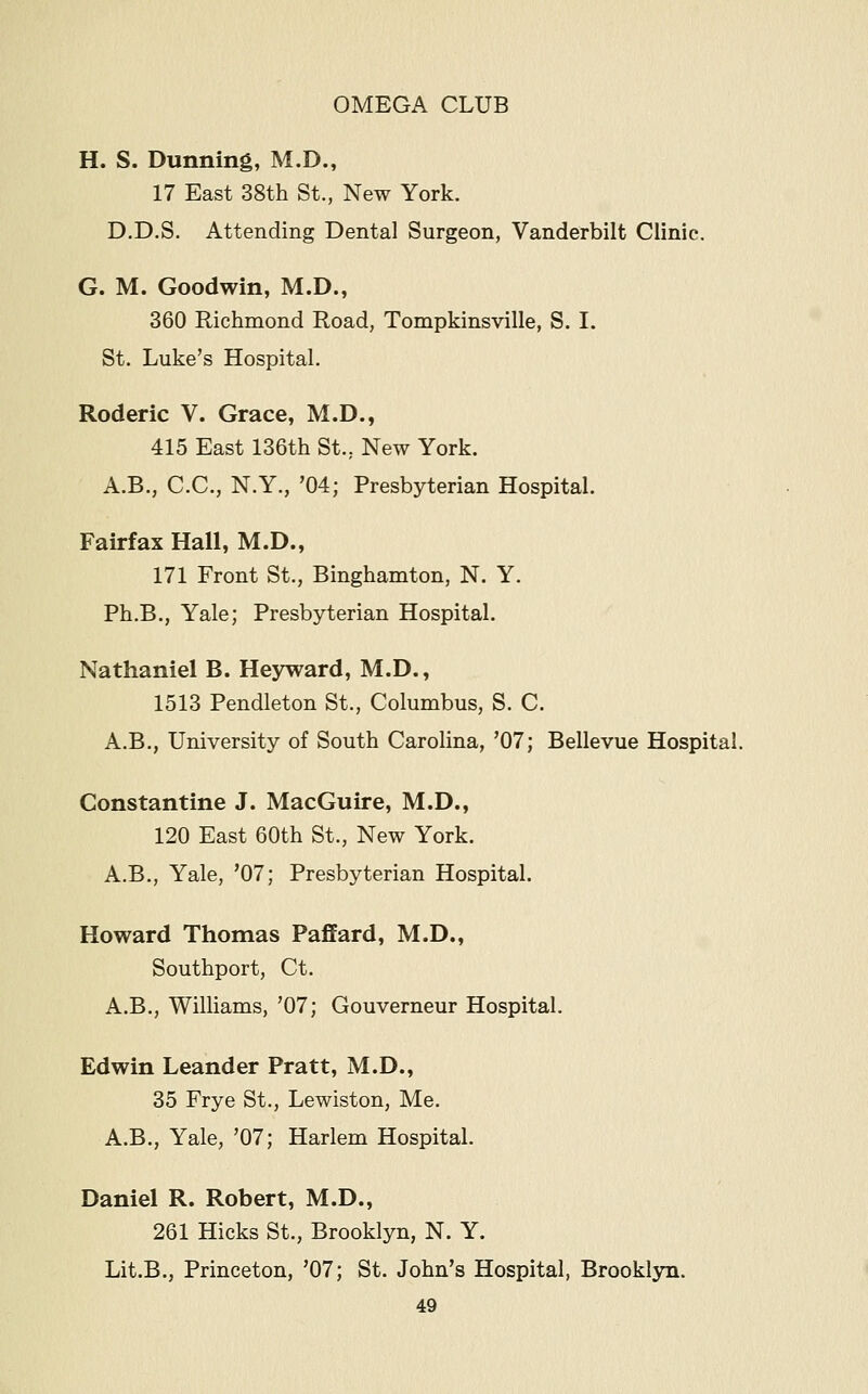 H. S. Dunning, M.D., 17 East 38th St., New York. D.D.S. Attending Dental Surgeon, Vanderbilt Clinic. G. M. Goodwin, M.D., 360 Richmond Road, Tompkinsville, S. I. St. Luke's Hospital. Roderic V. Grace, M.D., 415 East 136th St., New York. A.B., C.C., N.Y., '04; Presbyterian Hospital. Fairfax Hall, M.D., 171 Front St., Binghamton, N. Y. Ph.B., Yale; Presbyterian Hospital. Nathaniel B. Heyward, M.D., 1513 Pendleton St., Columbus, S. C. A.B., University of South Carolina, '07; Bellevue Hospital. Constantine J. MacGuire, M.D., 120 East 60th St., New York. A.B., Yale, '07; Presbyterian Hospital. Howard Thomas Faffard, M.D., Southport, Ct. A.B., Williams, '07; Gouverneur Hospital. Edwin Leander Pratt, M.D., 35 Frye St., Lewiston, Me. A.B., Yale, '07; Harlem Hospital. Daniel R. Robert, M.D., 261 Hicks St., Brooklyn, N. Y. Lit.B., Princeton, '07; St. John's Hospital, Brooklyn.