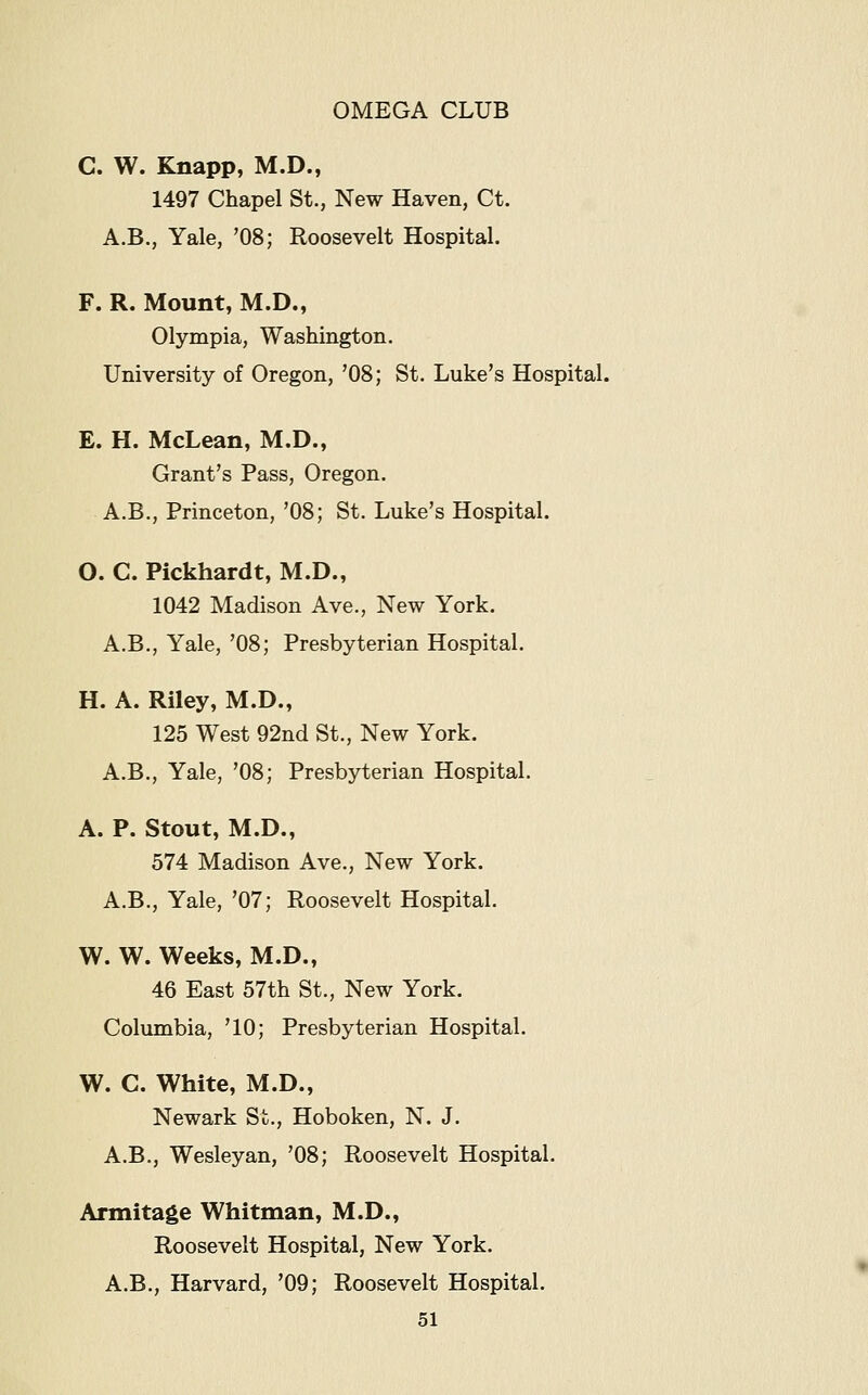 C. W. Knapp, M.D., 1497 Chapel St., New Haven, Ct. A.B., Yale, '08; Roosevelt Hospital. F. R. Mount, M.D., Olympia, Washington. University of Oregon, '08; St. Luke's Hospital. E. H. McLean, M.D., Grant's Pass, Oregon. A.B., Princeton, '08; St. Luke's Hospital. O. C. Pickhardt, M.D., 1042 Madison Ave., New York. A.B., Yale, '08; Presbyterian Hospital, H. A. Riley, M.D., 125 West 92nd St., New York. A.B., Yale, '08; Presbyterian Hospital. A. P. Stout, M.D., 574 Madison Ave., New York. A.B., Yale, '07; Roosevelt Hospital. W. W. Weeks, M.D., 46 East 57th St., New York. Columbia, '10; Presbyterian Hospital. W. C. White, M.D., Newark St., Hoboken, N. J. A.B., Wesleyan, '08; Roosevelt Hospital. Armitage Whitman, M.D., Roosevelt Hospital, New York. A.B., Harvard, '09; Roosevelt Hospital.