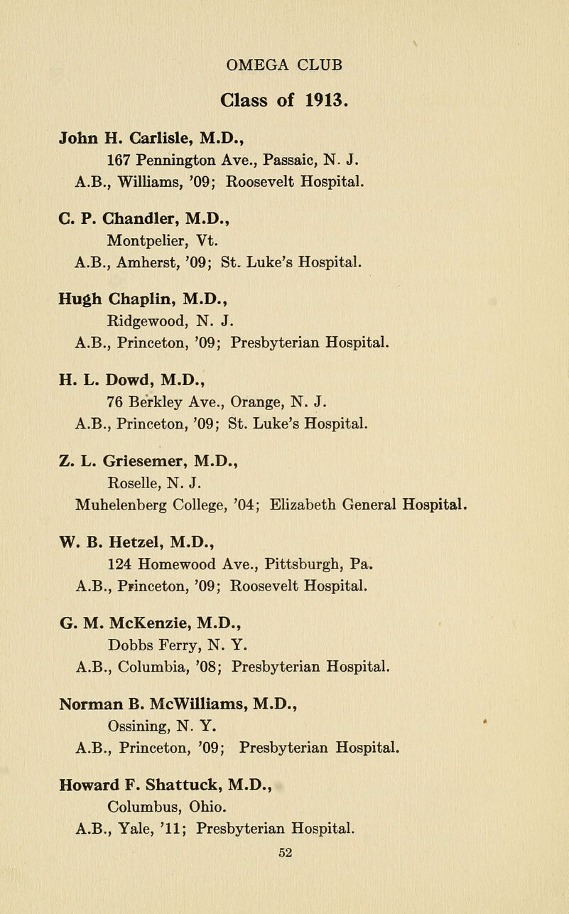 Class of 1913. John H. Carlisle, M.D., 167 Pennington Ave., Passaic, N. J. A.B., Williams, '09; Roosevelt Hospital. C. P. Chandler, M.D., Montpelier, Vt. A.B., Amherst, '09; St. Luke's Hospital. Hugh Chaplin, M.D., Ridgewood, N. J. A.B., Princeton, '09; Presbyterian Hospital. H. L. Dowd, M.D., 76 Berkley Ave., Orange, N. J. A.B., Princeton, '09; St. Luke's Hospital. Z. L. Griesemer, M.D., Roselle, N. J. Muhelenberg College, '04; Elizabeth General Hospital. W. B. Hetzel, M.D., 124 Homewood Ave., Pittsburgh, Pa. A.B., Princeton, '09; Roosevelt Hospital. G. M. McKenzie, M.D., Dobbs Ferry, N. Y. A.B., Columbia, '08; Presbyterian Hospital. Norman B. McWilliams, M.D., Ossining, N. Y. A.B., Princeton, '09; Presbyterian Hospital. Howard F. Shattuck, M.D., Columbus, Ohio. A.B., Yale, '11; Presbyterian Hospital.