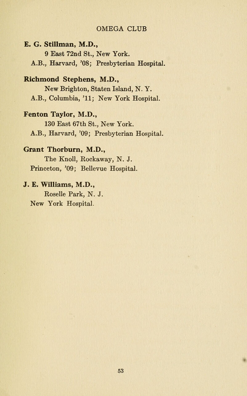 £. G. Stillman, M.D., 9 East 72nd St., New York. A.B., Harvard, '08; Presby-terian Hospital. Richmond Stephens, M.D., New Brighton, Staten Island, N. Y. A.B., Columbia, '11; New York Hospital. Fenton Taylor, M.D., 130 East 67th St., New York. A.B., Harvard, '09; Presbyterian Hospital. Grant Thorburn, M.D., The Knoll, Rockaway, N. J. Princeton, '09; Bellevue Hospital. J. E. Williams, M.D., Roselle Park, N. J. New York Hospital.