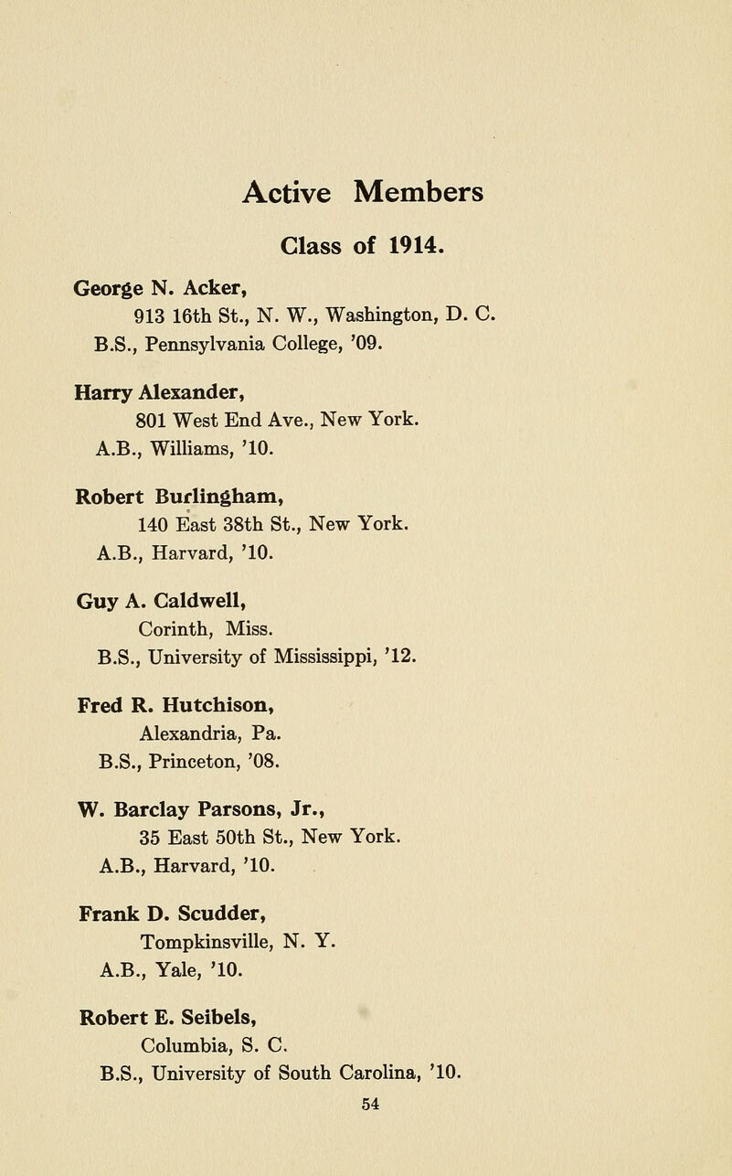 Active Members Class of 1914. George N. Acker, 913 16th St., N. W., Washington, D. C. B.S., Pennsylvania College, '09. Harry Alexander, 801 West End Ave., New York. A.B., Williams, '10. Robert Burlingham, 140 East 38th St., New York. A.B., Harvard, '10. Guy A. Caldwell, Corinth, Miss. B.S., University of Mississippi, '12. Fred R. Hutchison, Alexandria, Pa. B.S., Princeton, '08. W. Barclay Parsons, Jr., 35 East 50th St., New York. A.B., Harvard, '10. Frank D. Scudder, Tompkinsville, N. Y. A.B., Yale, '10. Robert E. Seibels, Columbia, S. C. B.S., University of South Carolina, '10.