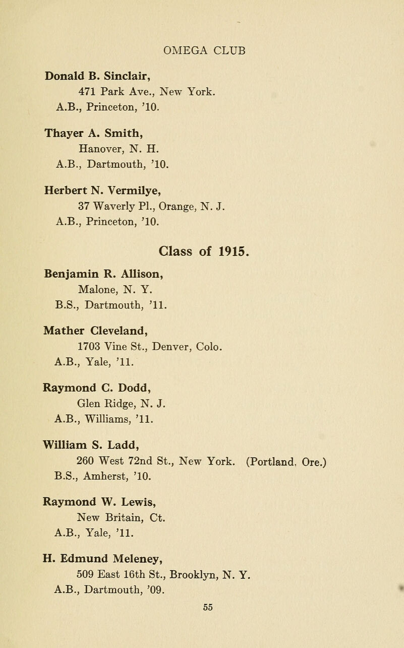 Donald B. Sinclair, 471 Park Ave., New York. A.B,, Princeton, '10. Thayer A. Smith, Hanover, N. H. A.B., Dartmouth, '10. Herbert N. Vermilye, 37 Waverly PL, Orange, N. J. A.B., Princeton, '10. Class of 1915. Benjamin R. Allison, Malone, N. Y. B.S., Dartmouth, '11. Mather Cleveland, 1703 Vine St., Denver, Colo. A.B., Yale, '11. Raymond C. Dodd, Glen Ridge, N. J. A.B., Williams, '11. William S. Ladd, 260 West 72nd St., New York. (Portland, Ore.) B.S., Amherst, '10. Raymond W. Lewis, New Britain, Ct. A.B., Yale, '11. H. Edmund Meleney, 509 East 16th St., Brooklyn, N. Y. A.B., Dartmouth, '09.